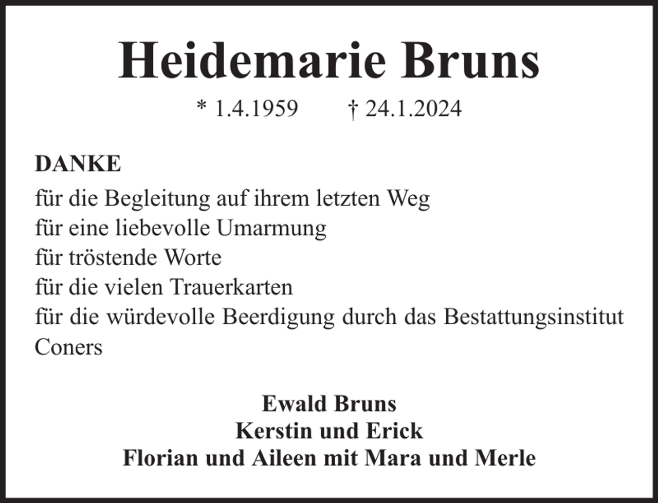 <p>Heidemarie Bruns<br />* 1.4.1959</p><p>† 24.1.2024</p><p>DANKE<br />für die Begleitung auf ihrem letzten Weg<br />für eine liebevolle Umarmung<br />für tröstende Worte<br />für die vielen Trauerkarten<br />für die würdevolle Beerdigung durch das Bestattungsinstitut<br />Coners<br />Ewald Bruns<br />Kerstin und Erick<br />Florian und Aileen mit Mara und Merle</p>