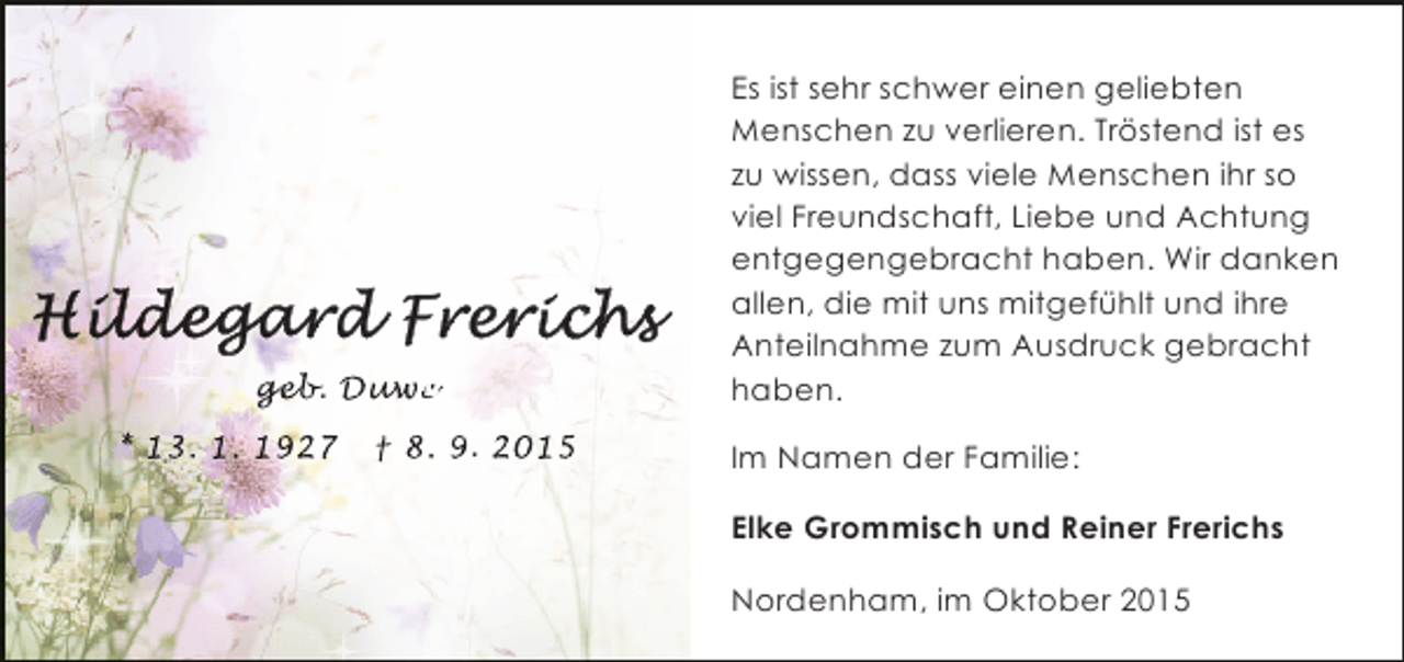 <p>geb<br />geb Duwe<br />eb. uwe<br />w<br />* 13. 1. 1927</p><p>† 8. 9. 2015</p><p>Es ist sehr schwer einen geliebten<br />Menschen zu verlieren. Tröstend ist es<br />zu wissen, dass viele Menschen ihr so<br />viel Freundschaft, Liebe und Achtung<br />entgegengebracht haben. Wir danken<br />allen, die mit uns mitgefühlt und ihre<br />Anteilnahme zum Ausdruck gebracht<br />haben.<br />Im Namen der Familie:<br />Elke Grommisch und Reiner Frerichs<br />Nordenham, im Oktober 2015</p>