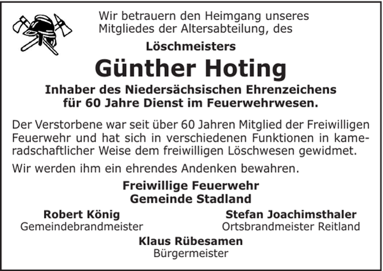<p>Wir betrauern den Heimgang unseres<br />Mitgliedes der Altersabteilung, des<br />Löschmeisters</p><p>Günther Hoting</p><p>Inhaber des Niedersächsischen Ehrenzeichens<br />für 60 Jahre Dienst im Feuerwehrwesen.<br />Der Verstorbene war seit über 60 Jahren Mitglied der Freiwilligen<br />Feuerwehr und hat sich in verschiedenen Funktionen in kameradschaftlicher Weise dem freiwilligen Löschwesen gewidmet.<br />Wir werden ihm ein ehrendes Andenken bewahren.<br />Freiwillige Feuerwehr<br />Gemeinde Stadland<br />Robert König<br />Stefan Joachimsthaler<br />Gemeindebrandmeister<br />Ortsbrandmeister Reitland<br />Klaus Rübesamen<br />Bürgermeister</p>