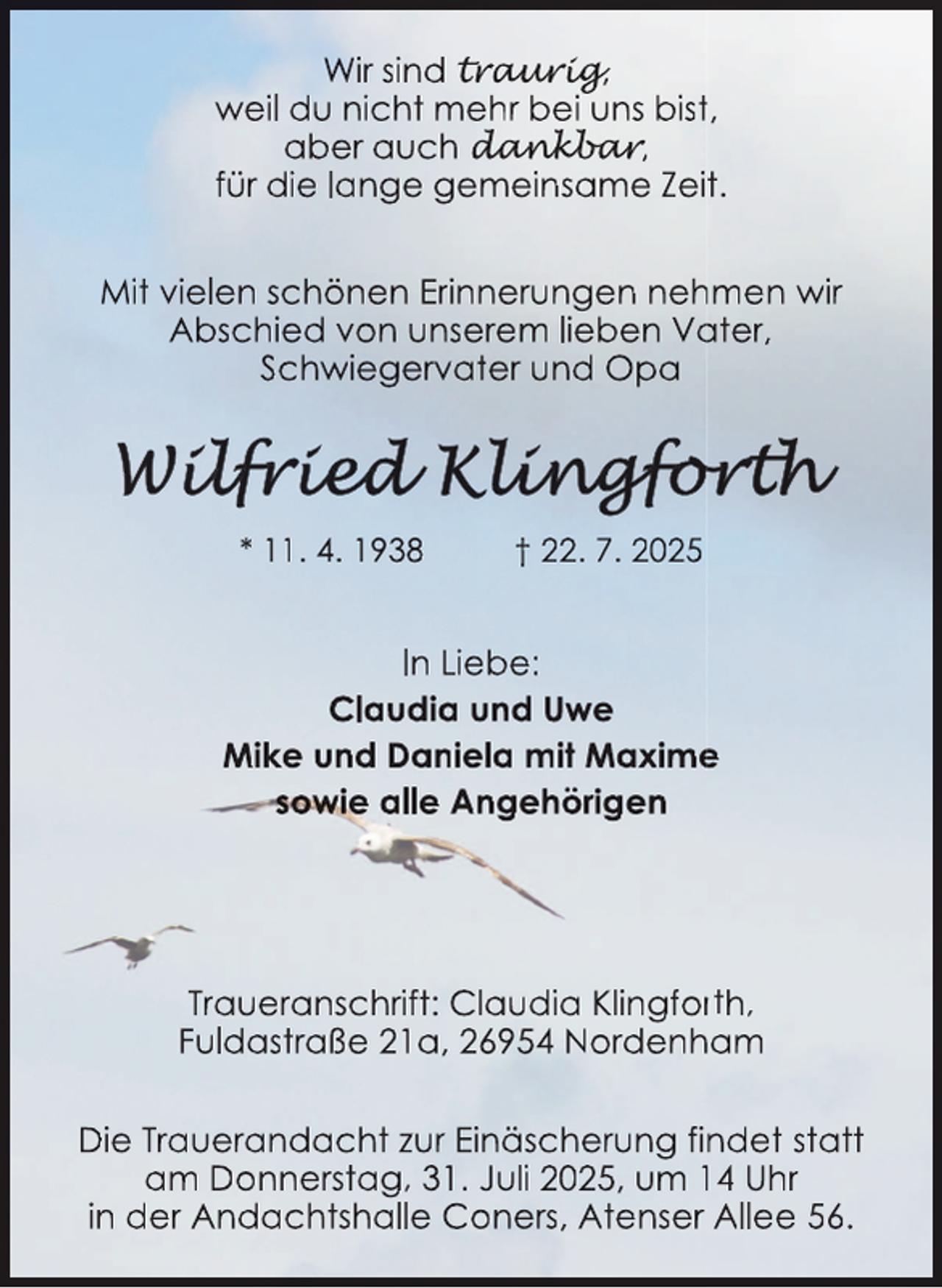 <p>Wir sind trau<br />aur<br />urig<br />rig,<br />g<br />weil du nicht mehr bei uns bistt,<br />aber auch dan<br />da<br />an<br />nk<br />kb<br />k<br />ba<br />b<br />ar<br />a<br />r<br />r,<br />für die lange gemeinsame Zeit.<br />Mit vielen schönen Erinnerungen neh<br />hmen wir<br />Abschied von unserem lieben Va<br />ater,<br />Schwiegervater und Opa</p>
<p>* 11. 4. 1938</p>
<p>† 22. 7. 2025</p>
<p>In Liebe:<br />Claudia und Uwe<br />Mike und Daniela mit Maxime<br />e<br />sowie alle Angehörigen</p>
<p>Traueranschrift: Claudia Klingforrth,<br />Fuldastraße 21a, 26954 Nordenham<br />Die Trauerandacht zur Einäscherung fin<br />ndet statt<br />am Donnerstag, 31. Juli 2025, um 14 Uhr<br />in der Andachtshalle Coners, Atenser Allee 56.</p>