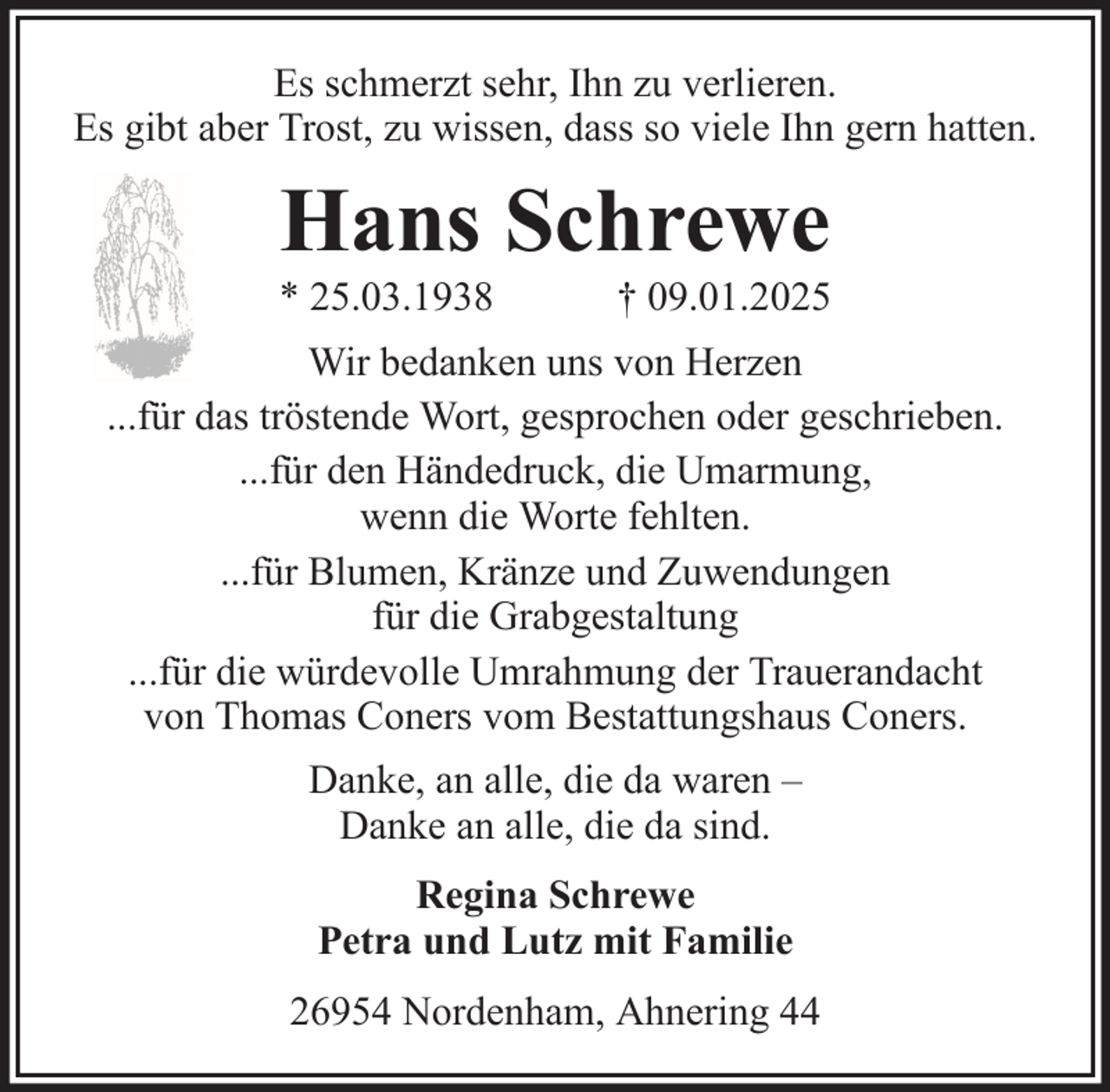 <p>Es schmerzt sehr, Ihn zu verlieren.<br />Es gibt aber Trost, zu wissen, dass so viele Ihn gern hatten.</p><p>Hans Schrewe<br />* 25.03.1938</p><p>† 09.01.2025</p><p>Wir bedanken uns von Herzen<br />...für das tröstende Wort, gesprochen oder geschrieben.<br />...für den Händedruck, die Umarmung,<br />wenn die Worte fehlten.<br />...für Blumen, Kränze und Zuwendungen<br />für die Grabgestaltung<br />...für die würdevolle Umrahmung der Trauerandacht<br />von Thomas Coners vom Bestattungshaus Coners.<br />Danke, an alle, die da waren –<br />Danke an alle, die da sind.<br />Regina Schrewe<br />Petra und Lutz mit Familie<br />26954 Nordenham, Ahnering 44</p>