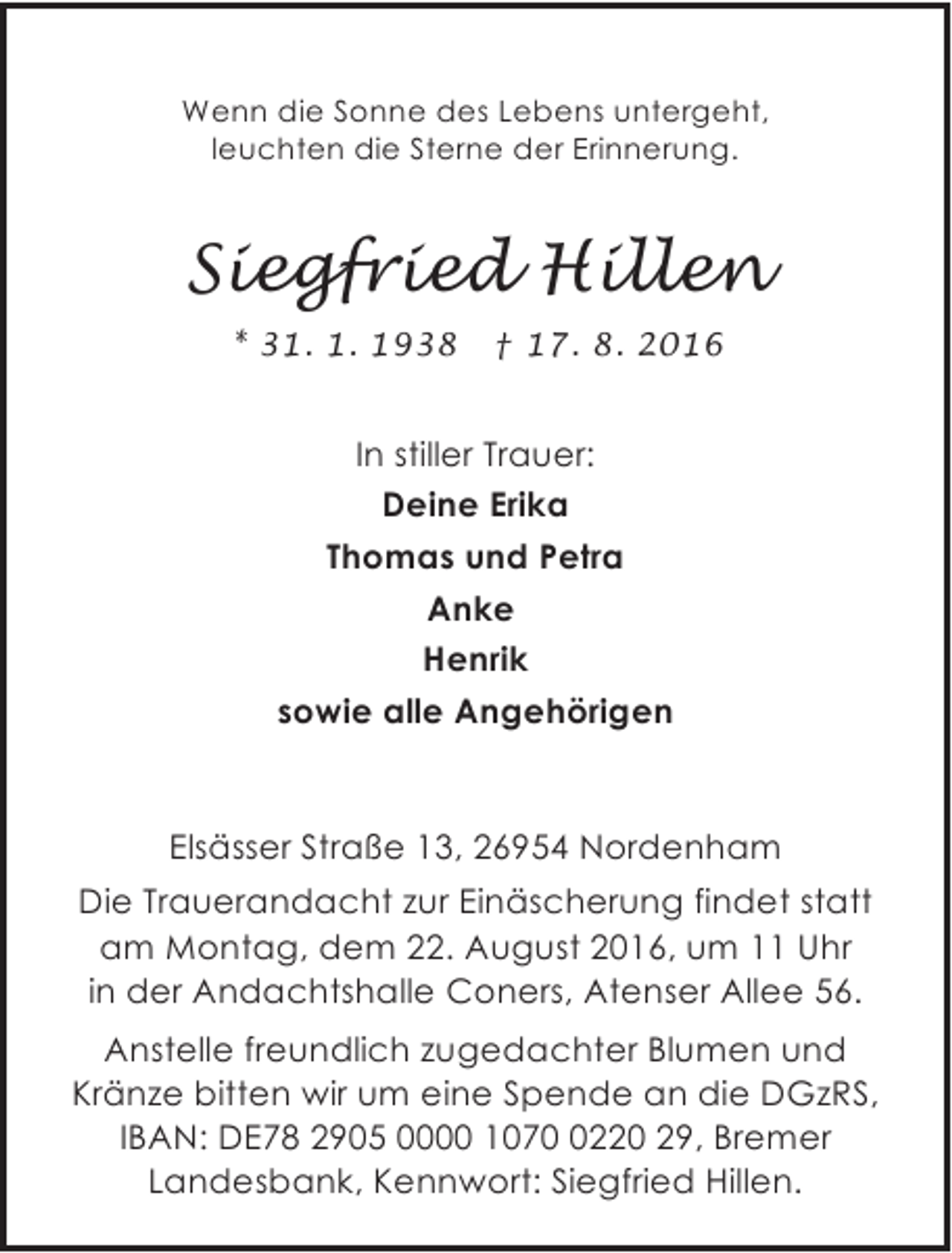 <p>Wenn die Sonne des Lebens untergeht,<br />leuchten die Sterne der Erinnerung.</p><p>Siegfried Hillen<br />* 31. 1. 1938</p><p>† 17. 8. 2016</p><p>In stiller Trauer:<br />Deine Erika<br />Thomas und Petra<br />Anke<br />Henrik<br />sowie alle Angehörigen</p><p>Elsässer Straße 13, 26954 Nordenham<br />Die Trauerandacht zur Einäscherung findet statt<br />am Montag, dem 22. August 2016, um 11 Uhr<br />in der Andachtshalle Coners, Atenser Allee 56.<br />Anstelle freundlich zugedachter Blumen und<br />Kränze bitten wir um eine Spende an die DGzRS,<br />IBAN: DE78 2905 0000 107220 29, Bremer<br />Landesbank, Kennwort: Siegfried Hillen.</p>