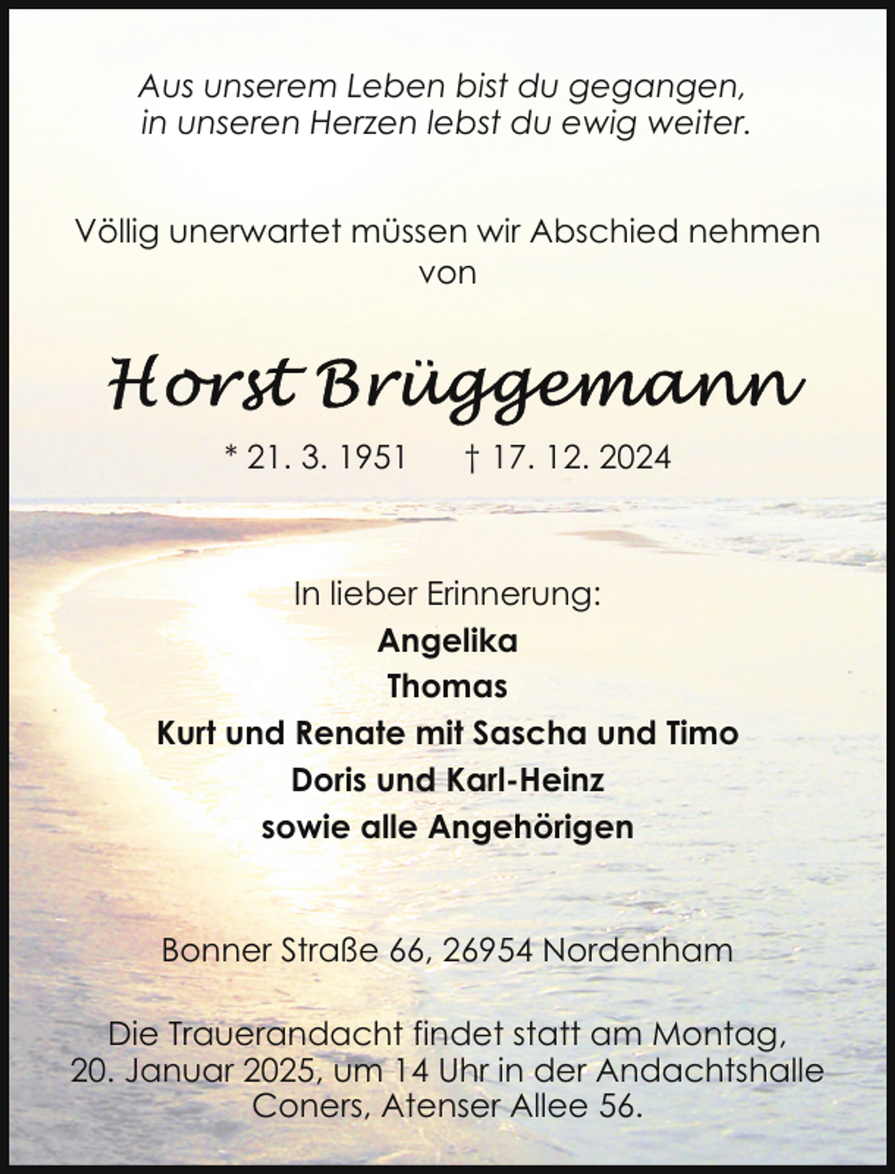 <p>Aus unserem Leben bist du gegangen,<br />in unseren Herzen lebst du ewig weiter.<br />Völlig unerwartet müssen wir Abschied nehmen<br />von</p>
<p>* 21. 3. 1951</p>
<p>† 17. 12. 2024</p>
<p>In lieber Erinnerung:<br />Angelika<br />Thomas<br />Kurt und Renate mit Sascha und Timo<br />Doris und Karl-Heinz<br />sowie alle Angehörigen<br />Bonner Straße 66, 26954 Nordenham<br />Die Trauerandacht findet statt am Montag,<br />20. Januar 2025, um 14 Uhr in der Andachtshalle<br />Coners, Atenser Allee 56.</p>