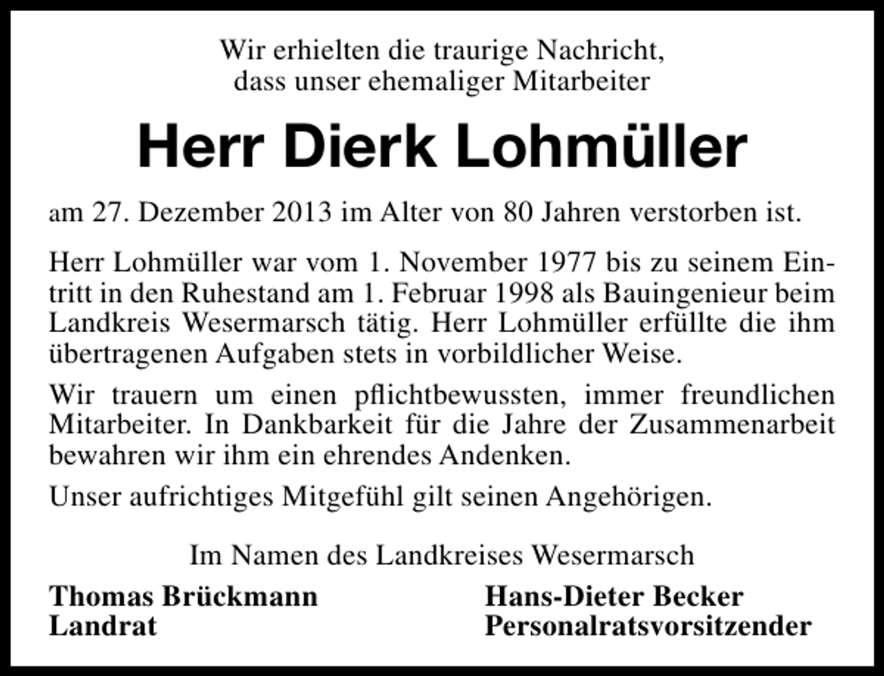 <p>Wir erhielten die traurige Nachricht,<br />dass unser ehemaliger Mitarbeiter</p><p>Herr Dierk Lohmüller<br />am 27. Dezember 2013 im Alter von 80 Jahren verstorben ist.</p><p>Herr Lohmüller war vom 1. November 1977 bis zu seinem Eintritt in den Ruhestand am 1. Februar 1998 als Bauingenieur beim<br />Landkreis Wesermarsch tätig. Herr Lohmüller erfüllte die ihm<br />übertragenen Aufgaben stets in vorbildlicher Weise.<br />Wir trauern um einen pﬂichtbewussten, immer freundlichen<br />Mitarbeiter. In Dankbarkeit für die Jahre der Zusammenarbeit<br />bewahren wir ihm ein ehrendes Andenken.<br />Unser aufrichtiges Mitgefühl gilt seinen Angehörigen.<br />Im Namen des Landkreises Wesermarsch<br />Thomas Brückmann<br />Hans-Dieter Becker<br />Landrat<br />Personalratsvorsitzender</p>