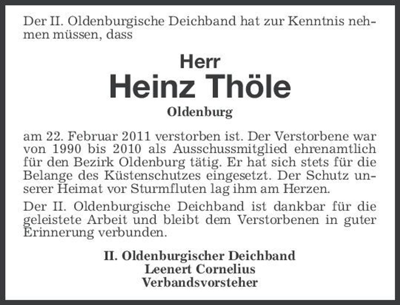 <p>Der II. Oldenburgische Deichband hat zur Kenntnis nehmen müssen, dass</p><p>Herr</p><p>Heinz Thöle<br />Oldenburg am 22. Februar 2011 verstorben ist. Der Verstorbene war von 1990 bis 2010 als Ausschussmitglied ehrenamtlich für den Bezirk Oldenburg tätig. Er hat sich stets für die Belange des Küstenschutzes eingesetzt. Der Schutz unserer Heimat vor Sturmfluten lag ihm am Herzen. Der II. Oldenburgische Deichband ist dankbar für die geleistete Arbeit und bleibt dem Verstorbenen in guter Erinnerung verbunden. II. Oldenburgischer Deichband Leenert Cornelius Verbandsvorsteher</p>