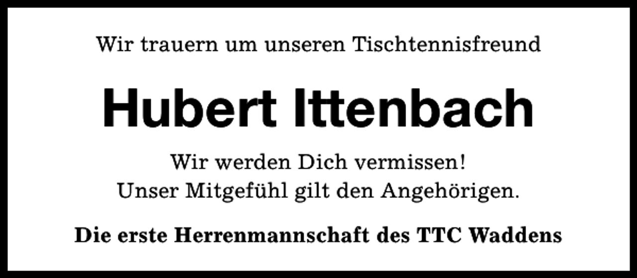 <p>Wir trauern um unseren Tischtennisfreund</p><p>Hubert Ittenbach<br />Wir werden Dich vermissen!<br />Unser Mitgefühl gilt den Angehörigen.<br />Die erste Herrenmannschaft des TTC Waddens</p>