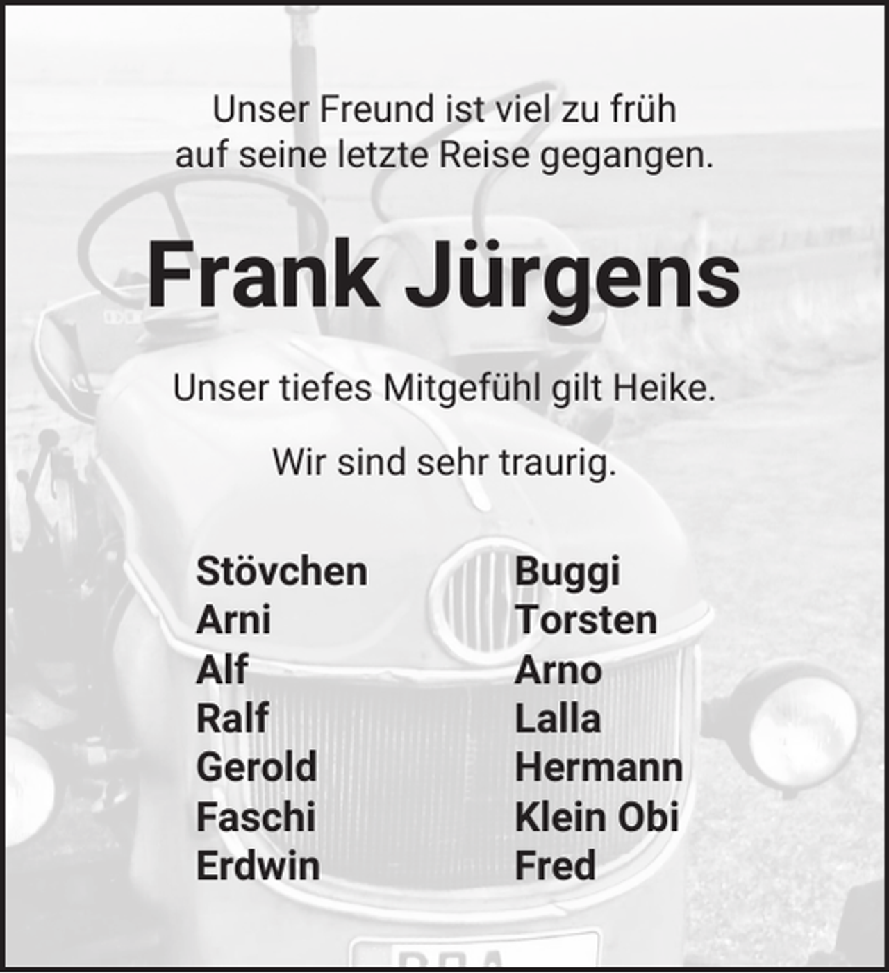 <p>Unser Freund ist viel zu früh<br />auf seine letzte Reise gegangen.</p><p>Frank Jürgens<br />Unser tiefes Mitgefühl gilt Heike.<br />Wir sind sehr traurig.</p><p>Stövchen<br />Arni<br />Alf<br />Ralf<br />Gerold<br />Faschi<br />Erdwin</p><p>Buggi<br />Torsten<br />Arno<br />Lalla<br />Hermann<br />Klein Obi<br />Fred</p>