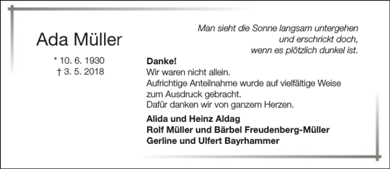 <p>Ada Müller<br />* 10. 6. 1930<br />† 3. 5. 2018</p><p>Man sieht die Sonne langsam untergehen<br />und erschrickt doch,<br />wenn es plötzlich dunkel ist.</p><p>Danke!<br />Wir waren nicht allein.<br />Aufrichtige Anteilnahme wurde auf vielfältige Weise<br />zum Ausdruck gebracht.<br />Dafür danken wir von ganzem Herzen.<br />Alida und Heinz Aldag<br />Rolf Müller und Bärbel Freudenberg-Müller<br />Gerline und Ulfert Bayrhammer</p>