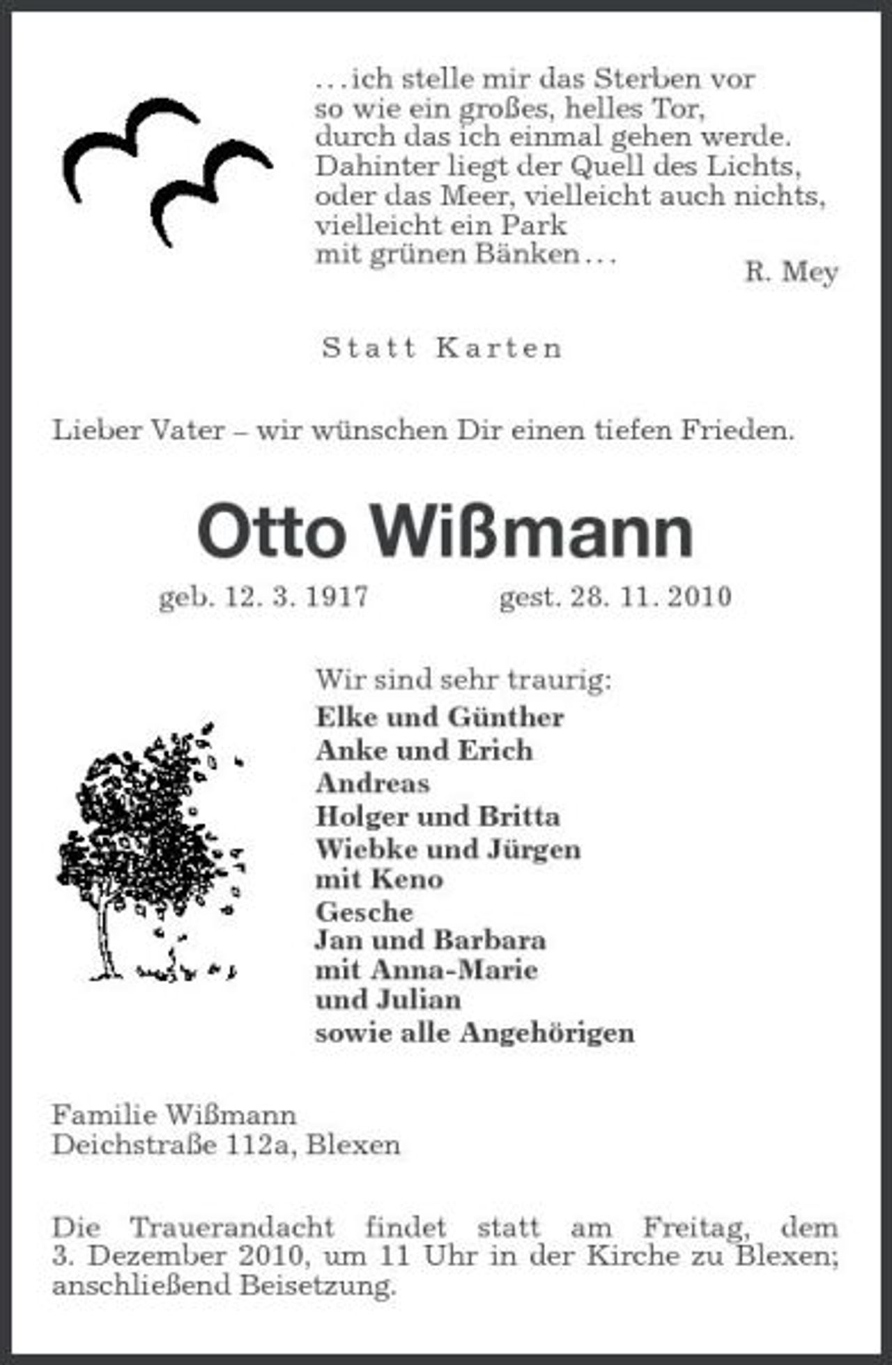 <p>. . . ich stelle mir das Sterben vor so wie ein großes, helles Tor, durch das ich einmal gehen werde. Dahinter liegt der Quell des Lichts, oder das Meer, vielleicht auch nichts, vielleicht ein Park mit grünen Bänken . . . R. Mey Statt Karten Lieber Vater – wir wünschen Dir einen tiefen Frieden.</p><p>Otto Wißmann<br />geb. 12. 3. 1917 gest. 28. 11. 2010 Wir sind sehr traurig: Elke und Günther Anke und Erich Andreas Holger und Britta Wiebke und Jürgen mit Keno Gesche Jan und Barbara mit Anna-Marie und Julian sowie alle Angehörigen Familie Wißmann Deichstraße 112a, Blexen Die Trauerandacht findet statt am Freitag, dem 3. Dezember 2010, um 11 Uhr in der Kirche zu Blexen; anschließend Beisetzung.</p>