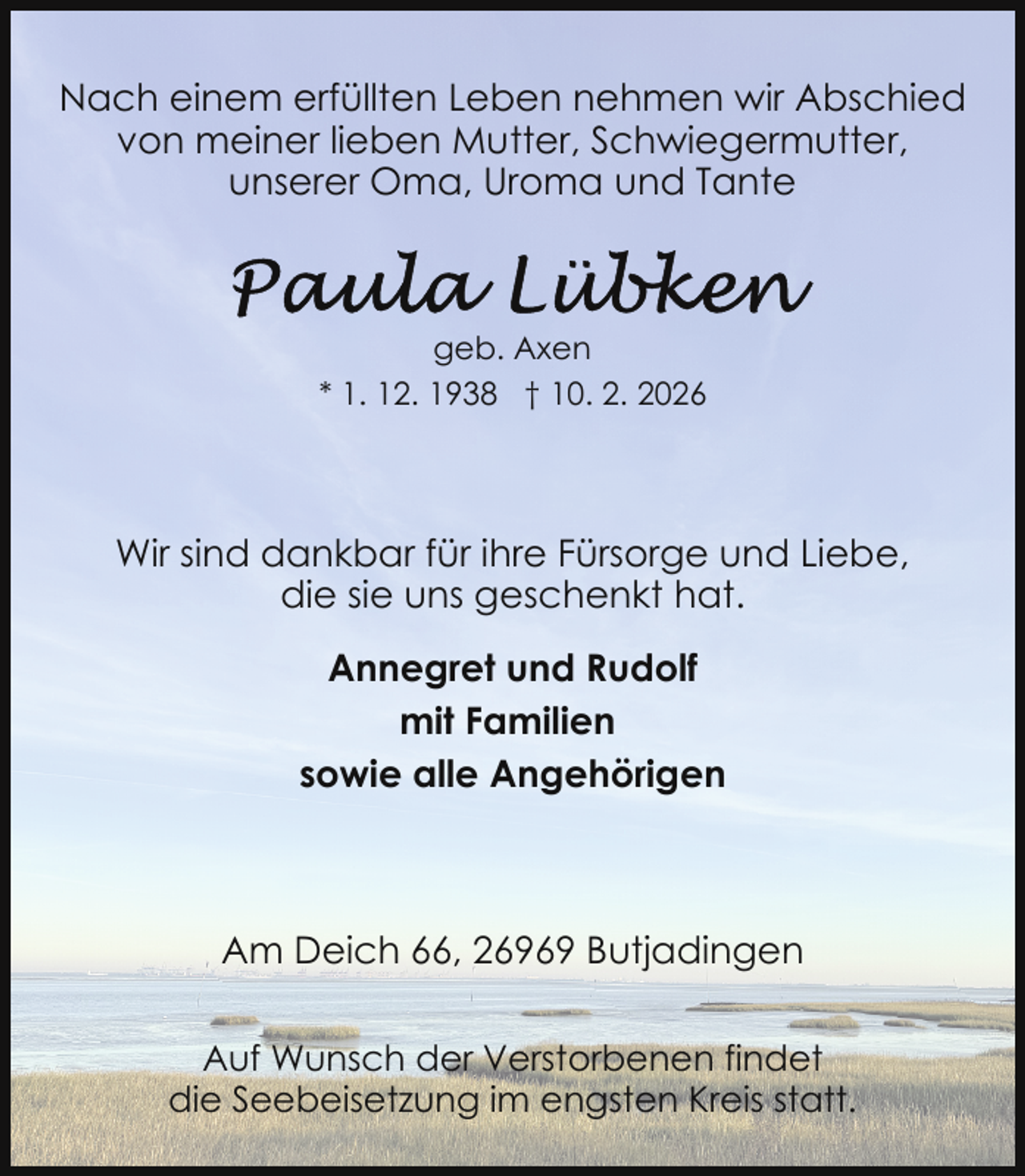 <p>Nach einem erfüllten Leben nehmen wir Abschied<br />von meiner lieben Mutter, Schwiegermutter,<br />unserer Oma, Uroma und Tante</p>
<p>geb. Axen<br />* 1. 12. 1938 † 10. 2. 2026</p>
<p>Wir sind dankbar für ihre Fürsorge und Liebe,<br />die sie uns geschenkt hat.<br />Annegret und Rudolf<br />mit Familien<br />sowie alle Angehörigen</p>
<p>Am Deich 66, 26969 Butjadingen<br />Auf Wunsch der Verstorbenen findet<br />die Seebeisetzung im engsten Kreis statt.</p>