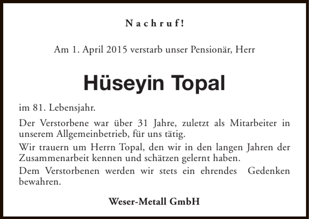 <p>Nachruf!<br />Am 1. April 2015 verstarb unser Pensionär, Herr</p><p>Hüseyin Topal<br />im 81. Lebensjahr.<br />Der Verstorbene war über 31 Jahre, zuletzt als Mitarbeiter in<br />unserem Allgemeinbetrieb, für uns tätig.<br />Wir trauern um Herrn Topal, den wir in den langen Jahren der<br />Zusammenarbeit kennen und schätzen gelernt haben.<br />Dem Verstorbenen werden wir stets ein ehrendes Gedenken<br />bewahren.<br />Weser-Metall GmbH</p>