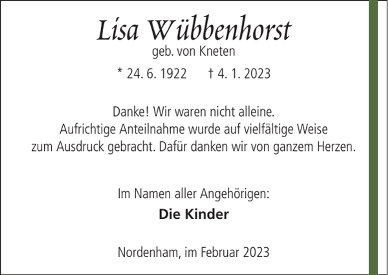<p>Lisa Wübbenhorst<br />geb. von Kneten</p><p>* 24. 6. 1922</p><p>† 4. 1. 2023</p><p>Danke! Wir waren nicht alleine.<br />Aufrichtige Anteilnahme wurde auf vielfältige Weise<br />zum Ausdruck gebracht. Dafür danken wir von ganzem Herzen.<br />Im Namen aller Angehörigen:<br />Die Kinder<br />Nordenham, im Februar 2023</p>
