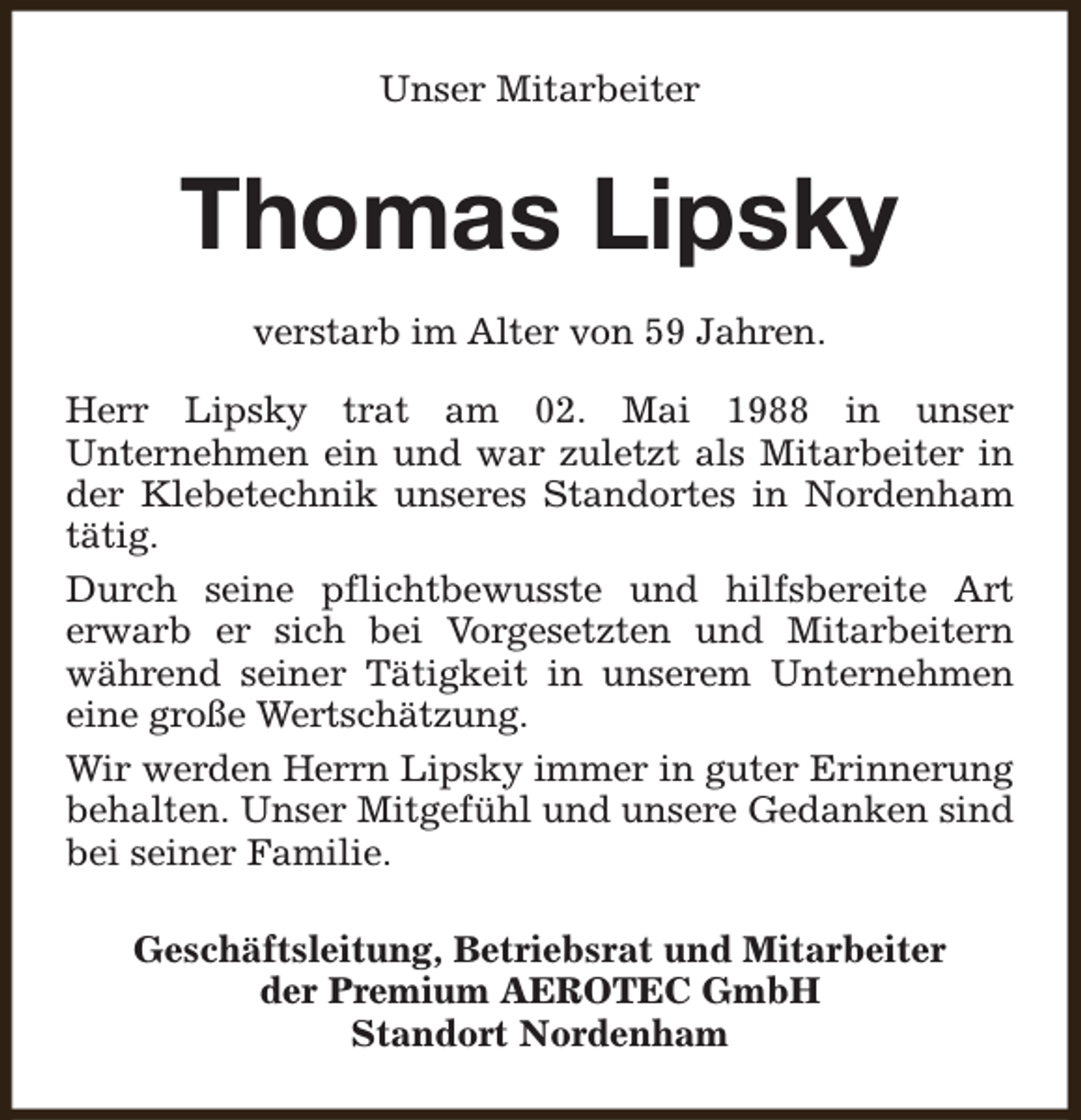 <p>Unser Mitarbeiter</p><p>Thomas Lipsky<br />verstarb im Alter von 59 Jahren.<br />Herr Lipsky trat am 02. Mai 1988 in unser<br />Unternehmen ein und war zuletzt als Mitarbeiter in<br />der Klebetechnik unseres Standortes in Nordenham<br />tätig.<br />Durch seine pflichtbewusste und hilfsbereite Art<br />erwarb er sich bei Vorgesetzten und Mitarbeitern<br />während seiner Tätigkeit in unserem Unternehmen<br />eine große Wertschätzung.<br />Wir werden Herrn Lipsky immer in guter Erinnerung<br />behalten. Unser Mitgefühl und unsere Gedanken sind<br />bei seiner Familie.<br />Geschäftsleitung, Betriebsrat und Mitarbeiter<br />der Premium AEROTEC GmbH<br />Standort Nordenham</p>
