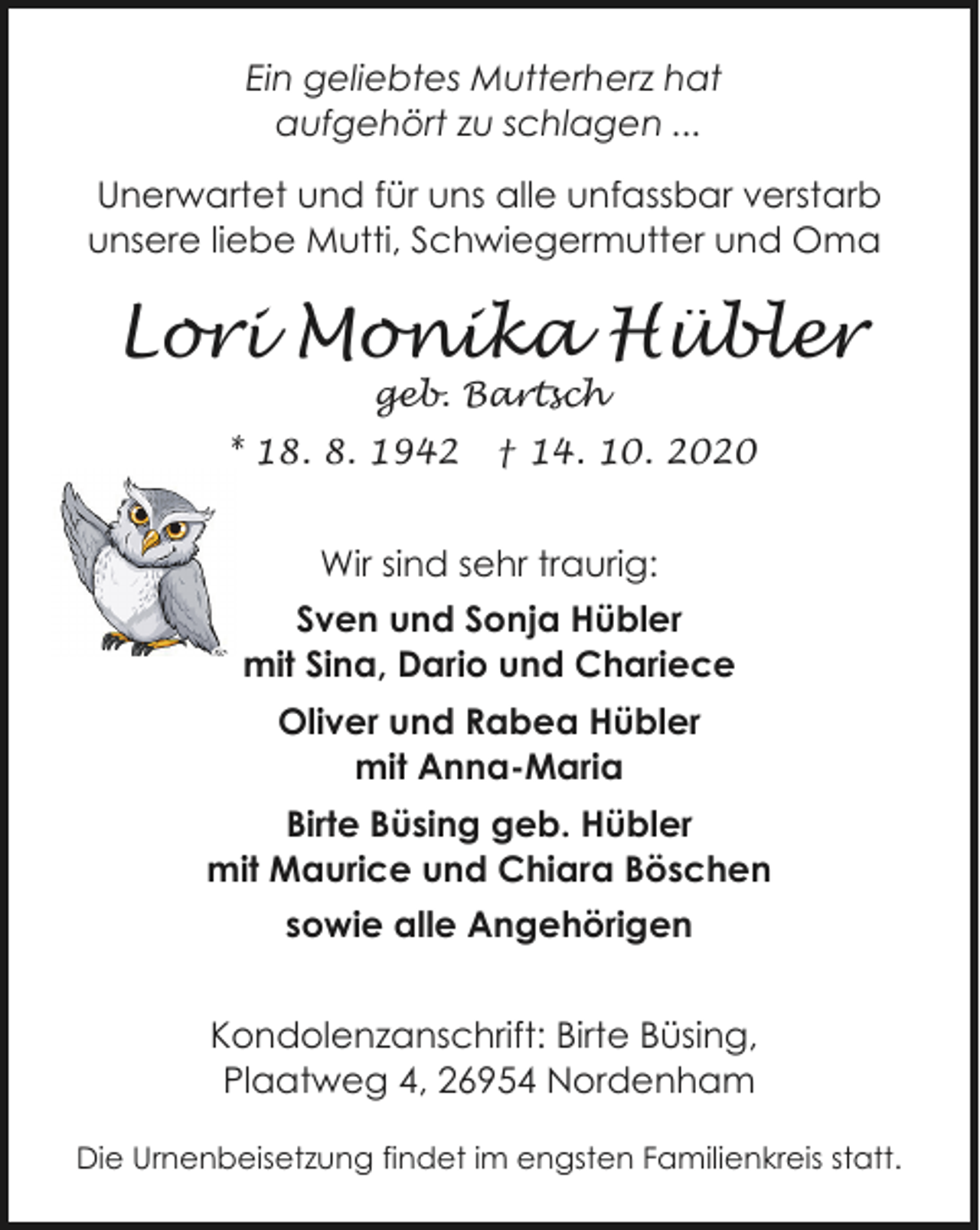 <p>Ein geliebtes Mutterherz hat<br />aufgehört zu schlagen ...<br />Unerwartet und für uns alle unfassbar verstarb<br />unsere liebe Mutti, Schwiegermutter und Oma</p><p>Lori Monika Hübler<br />geb. Bartsch</p><p>* 18. 8. 1942</p><p>† 14. 10. 2020</p><p>Wir sind sehr traurig:<br />Sven und Sonja Hübler<br />mit Sina, Dario und Chariece<br />Oliver und Rabea Hübler<br />mit Anna-Maria<br />Birte Büsing geb. Hübler<br />mit Maurice und Chiara Böschen<br />sowie alle Angehörigen<br />Kondolenzanschrift: Birte Büsing,<br />Plaatweg 4, 26954 Nordenham<br />Die Urnenbeisetzung findet im engsten Familienkreis statt.</p>