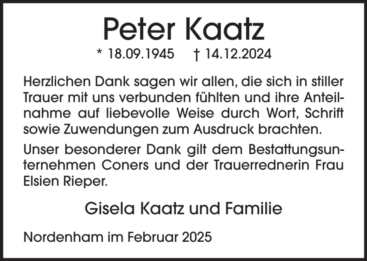 <p>Peter Kaatz</p><p>* 18.09.1945</p><p>† 14.12.2024</p><p>Herzlichen Dank sagen wir allen, die sich in stiller<br />Trauer mit uns verbunden fühlten und ihre Anteilnahme auf liebevolle Weise durch Wort, Schrift<br />sowie Zuwendungen zum Ausdruck brachten.<br />Unser besonderer Dank gilt dem Bestattungsunternehmen Coners und der Trauerrednerin Frau<br />Elsien Rieper.</p><p>Gisela Kaatz und Familie<br />Nordenham im Februar 2025</p>