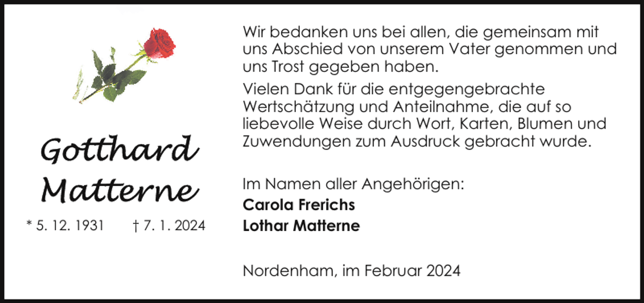 <p>Wir bedanken uns bei allen, die gemeinsam mit<br />uns Abschied von unserem Vater genommen und<br />uns Trost gegeben haben.<br />Vielen Dank für die entgegengebrachte<br />Wertschätzung und Anteilnahme, die auf so<br />liebevolle Weise durch Wort, Karten, Blumen und<br />Zuwendungen zum Ausdruck gebracht wurde.</p><p>* 5. 12. 1931</p><p>† 7. 1. 2024</p><p>Im Namen aller Angehörigen:<br />Carola Frerichs<br />Lothar Matterne<br />Nordenham, im Februar 2024</p>