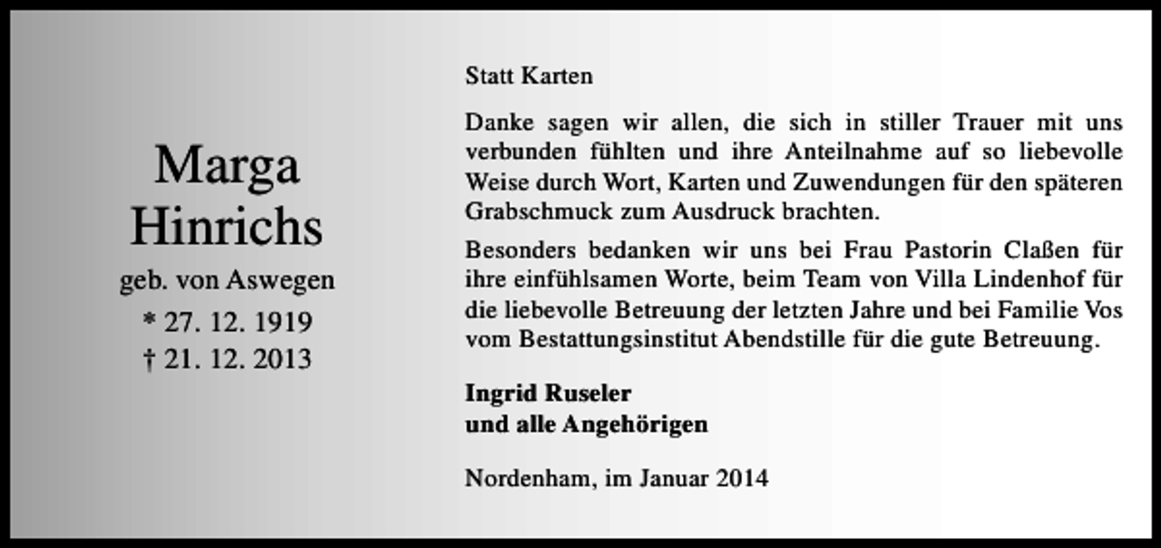 <p>Statt Karten</p><p>Marga<br />Hinrichs</p><p>geb. von Aswegen<br />* 27. 12. 1919<br />† 21. 12. 2013</p><p>Danke sagen wir allen, die sich in stiller Trauer mit uns<br />verbunden fühlten und ihre Anteilnahme auf so liebevolle<br />Weise durch Wort, Karten und Zuwendungen für den späteren<br />Grabschmuck zum Ausdruck brachten.<br />Besonders bedanken wir uns bei Frau Pastorin Claßen für<br />ihre einfühlsamen Worte, beim Team von Villa Lindenhof für<br />die liebevolle Betreuung der letzten Jahre und bei Familie Vos<br />vom Bestattungsinstitut Abendstille für die gute Betreuung.<br />Ingrid Ruseler<br />und alle Angehörigen<br />Nordenham, im Januar 2014</p>