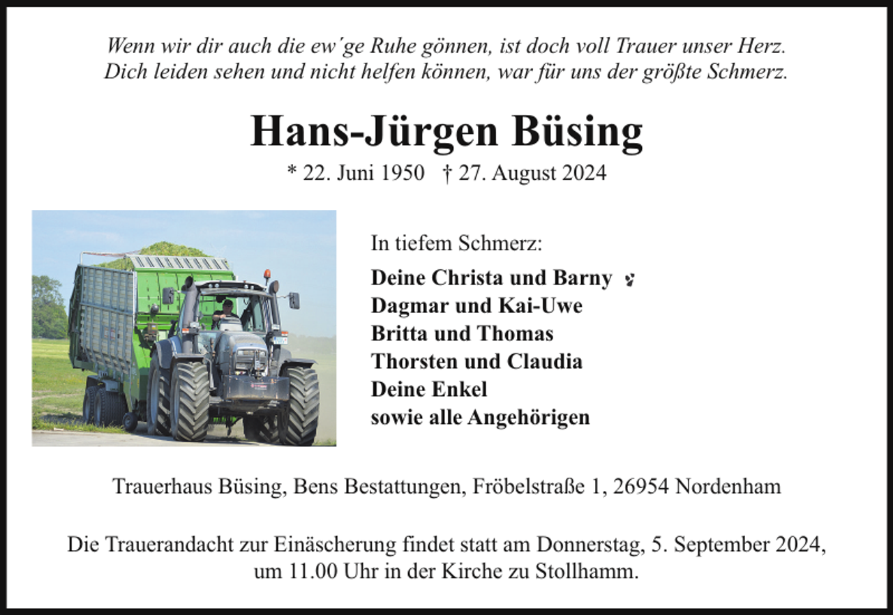 <p>Wenn wir dir auch die ew´ge Ruhe gönnen, ist doch voll Trauer unser Herz.<br />Dich leiden sehen und nicht helfen können, war für uns der größte Schmerz.</p><p>Hans-Jürgen Büsing<br />* 22. Juni 1950 † 27. August 2024<br />In tiefem Schmerz:<br />Deine Christa und Barny<br />Dagmar und Kai-Uwe<br />Britta und Thomas<br />Thorsten und Claudia<br />Deine Enkel<br />sowie alle Angehörigen<br />Trauerhaus Büsing, Bens Bestattungen, Fröbelstraße 1, 26954 Nordenham<br />Die Trauerandacht zur Einäscherung findet statt am Donnerstag, 5. September 2024,<br />um 11.00 Uhr in der Kirche zu Stollhamm.</p>