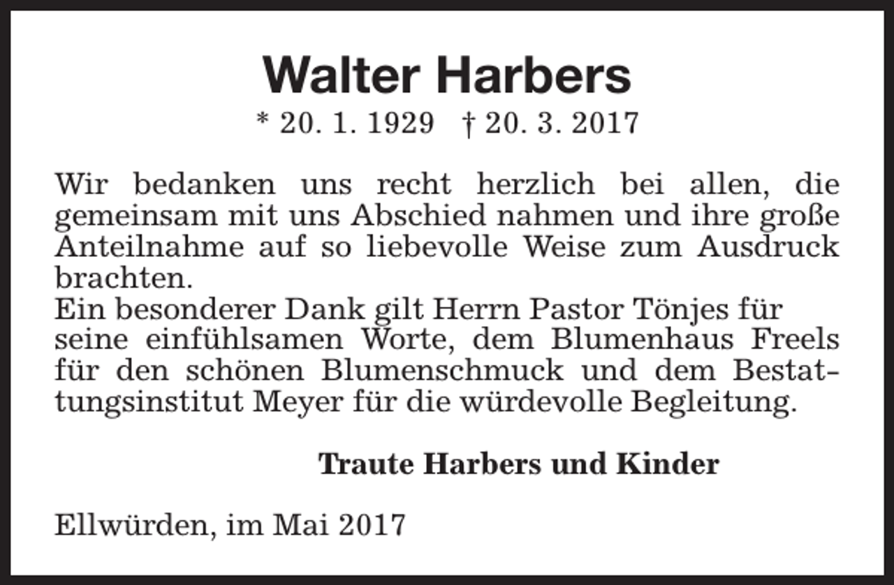 <p>Walter Harbers</p><p>* 20. 1. 1929 † 20. 3. 2017<br />Wir bedanken uns recht herzlich bei allen, die<br />gemeinsam mit uns Abschied nahmen und ihre große<br />Anteilnahme auf so liebevolle Weise zum Ausdruck<br />brachten.<br />Ein besonderer Dank gilt Herrn Pastor Tönjes für<br />seine einfühlsamen Worte, dem Blumenhaus Freels<br />für den schönen Blumenschmuck und dem Bestattungsinstitut Meyer für die würdevolle Begleitung.<br />Traute Harbers und Kinder<br />Ellwürden, im Mai 2017</p>