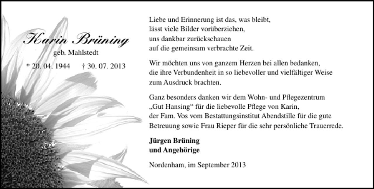 <p>Karin Brüning<br />geb. Mahlstedt</p><p>* 20. 04. 1944</p><p>† 30. 07. 2013</p><p>Liebe und Erinnerung ist das, was bleibt,<br />lässt viele Bilder vorüberziehen,<br />uns dankbar zurückschauen<br />auf die gemeinsam verbrachte Zeit.<br />Wir möchten uns von ganzem Herzen bei allen bedanken,<br />die ihre Verbundenheit in so liebevoller und vielfältiger Weise<br />zum Ausdruck brachten.<br />Ganz besonders danken wir dem Wohn- und Pﬂegezentrum<br />„Gut Hansing“ für die liebevolle Pﬂege von Karin,<br />der Fam. Vos vom Bestattungsinstitut Abendstille für die gute<br />Betreuung sowie Frau Rieper für die sehr persönliche Trauerrede.<br />Jürgen Brüning<br />und Angehörige<br />Nordenham, im September 2013</p>