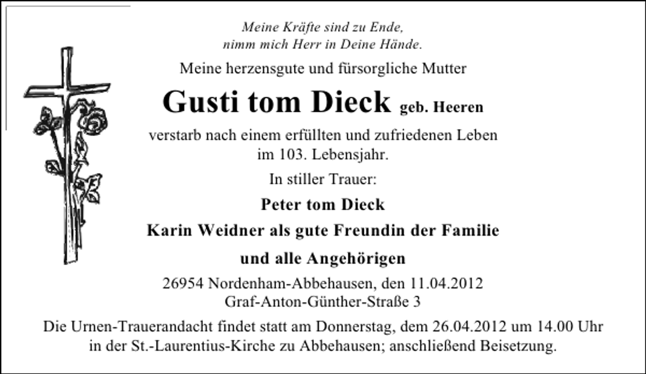 <p>Meine Kräfte sind zu Ende,<br />nimm mich Herr in Deine Hände.</p><p>Meine herzensgute und fürsorgliche Mutter</p><p>Gusti tom Dieck geb. Heeren<br />verstarb nach einem erfüllten und zufriedenen Leben<br />im 103. Lebensjahr.<br />In stiller Trauer:</p><p>Peter tom Dieck<br />Karin Weidner als gute Freundin der Familie<br />und alle Angehörigen<br />26954 Nordenham-Abbehausen, den 11.04.2012<br />Graf-Anton-Günther-Straße 3<br />Die Urnen-Trauerandacht findet statt am Donnerstag, dem 26.04.2012 um 14.00 Uhr<br />in der St.-Laurentius-Kirche zu Abbehausen; anschließend Beisetzung.</p>