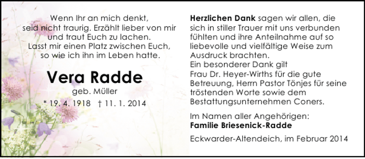 <p>Wenn Ihr an mich denkt,<br />seid nicht traurig. Erzählt lieber von mir<br />und traut Euch zu lachen.<br />Lasst mir einen Platz zwischen Euch,<br />so wie ich ihn im Leben hatte.</p><p>Vera Radde</p><p>geb. Müller<br />* 19. 4. 1918 † 11. 1. 2014</p><p>Herzlichen Dank sagen wir allen, die<br />sich in stiller Trauer mit uns verbunden<br />fühlten und ihre Anteilnahme auf so<br />liebevolle und vielfältige Weise zum<br />Ausdruck brachten.<br />Ein besonderer Dank gilt<br />Frau Dr. Heyer-Wirths für die gute<br />Betreuung, Herrn Pastor Tönjes für seine<br />tröstenden Worte sowie dem<br />Bestattungsunternehmen Coners.<br />Im Namen aller Angehörigen:<br />Familie Briesenick-Radde<br />Eckwarder-Altendeich, im Februar 2014</p>