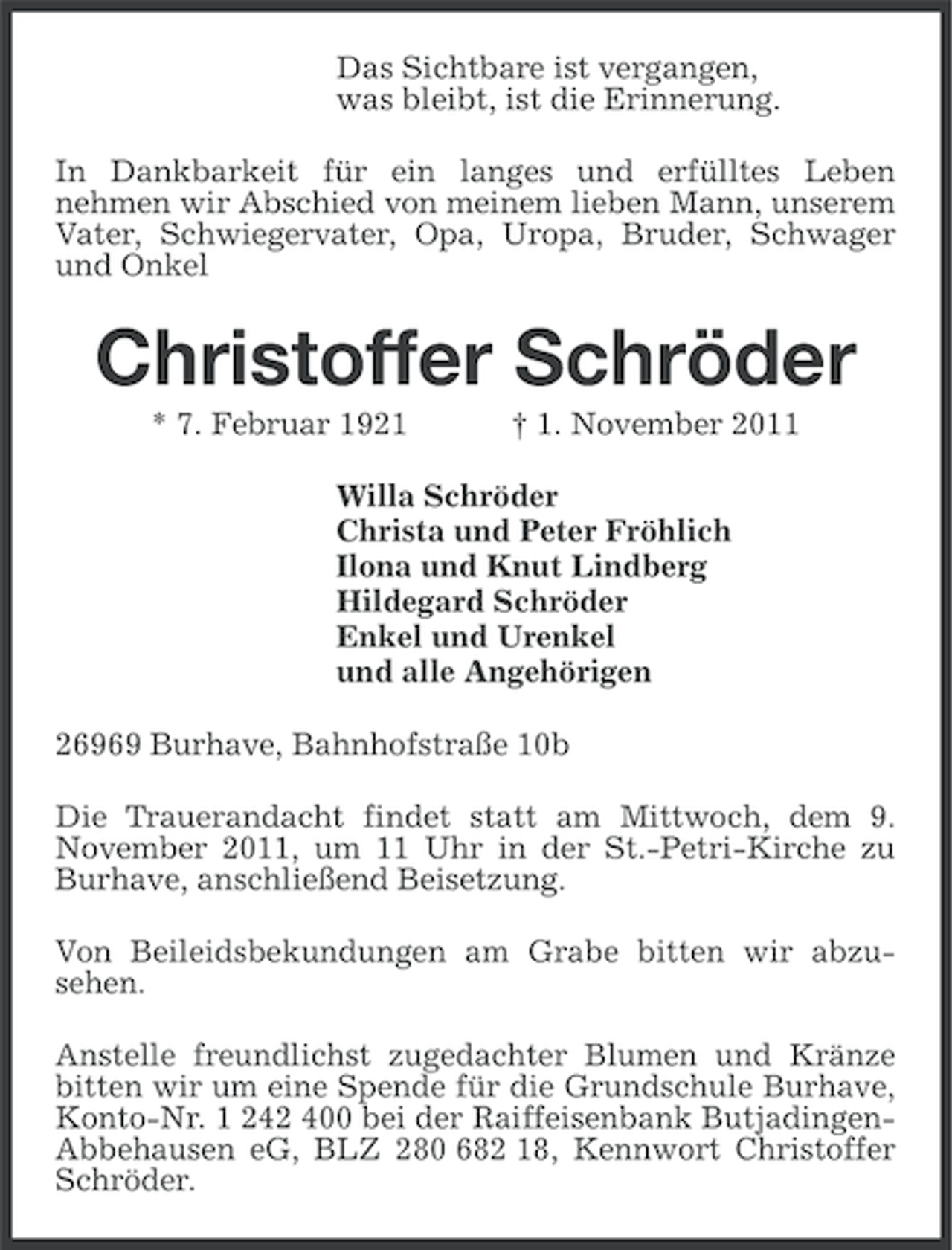 <p>Das Sichtbare ist vergangen,<br />was bleibt, ist die Erinnerung.<br />In Dankbarkeit für ein langes und erfülltes Leben<br />nehmen wir Abschied von meinem lieben Mann, unserem<br />Vater, Schwiegervater, Opa, Uropa, Bruder, Schwager<br />und Onkel</p><p>Christoffer Schröder<br />* 7. Februar 1921</p><p>† 1. November 2011</p><p>Willa Schröder<br />Christa und Peter Fröhlich<br />Ilona und Knut Lindberg<br />Hildegard Schröder<br />Enkel und Urenkel<br />und alle Angehörigen<br />26969 Burhave, Bahnhofstraße 10b<br />Die Trauerandacht findet statt am Mittwoch, dem 9.<br />November 2011, um 11 Uhr in der St.-Petri-Kirche zu<br />Burhave, anschließend Beisetzung.<br />Von Beileidsbekundungen am Grabe bitten wir abzusehen.<br />Anstelle freundlichst zugedachter Blumen und Kränze<br />bitten wir um eine Spende für die Grundschule Burhave,<br />Konto-Nr. 1 242 400 bei der Raiffeisenbank ButjadingenAbbehausen eG, BLZ 280 682 18, Kennwort Christoffer<br />Schröder.</p>
