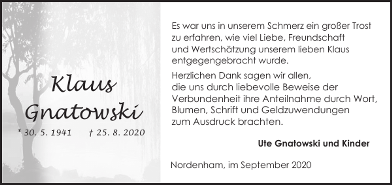 <p>Es war uns in unserem Schmerz ein großer Trost<br />zu erfahren, wie viel Liebe, Freundschaft<br />und Wertschätzung unserem lieben Klaus<br />entgegengebracht wurde.</p><p>Klaus<br />Gnatowski<br />* 30. 5. 1941</p><p>† 25. 8. 2020</p><p>Herzlichen Dank sagen wir allen,</p><p>die uns durch liebevolle Beweise der<br />Verbundenheit ihre Anteilnahme durch Wort,<br />Blumen, Schrift und Geldzuwendungen<br />zum Ausdruck brachten.<br />Ute Gnatowski und Kinder<br />Nordenham, im September 2020</p>