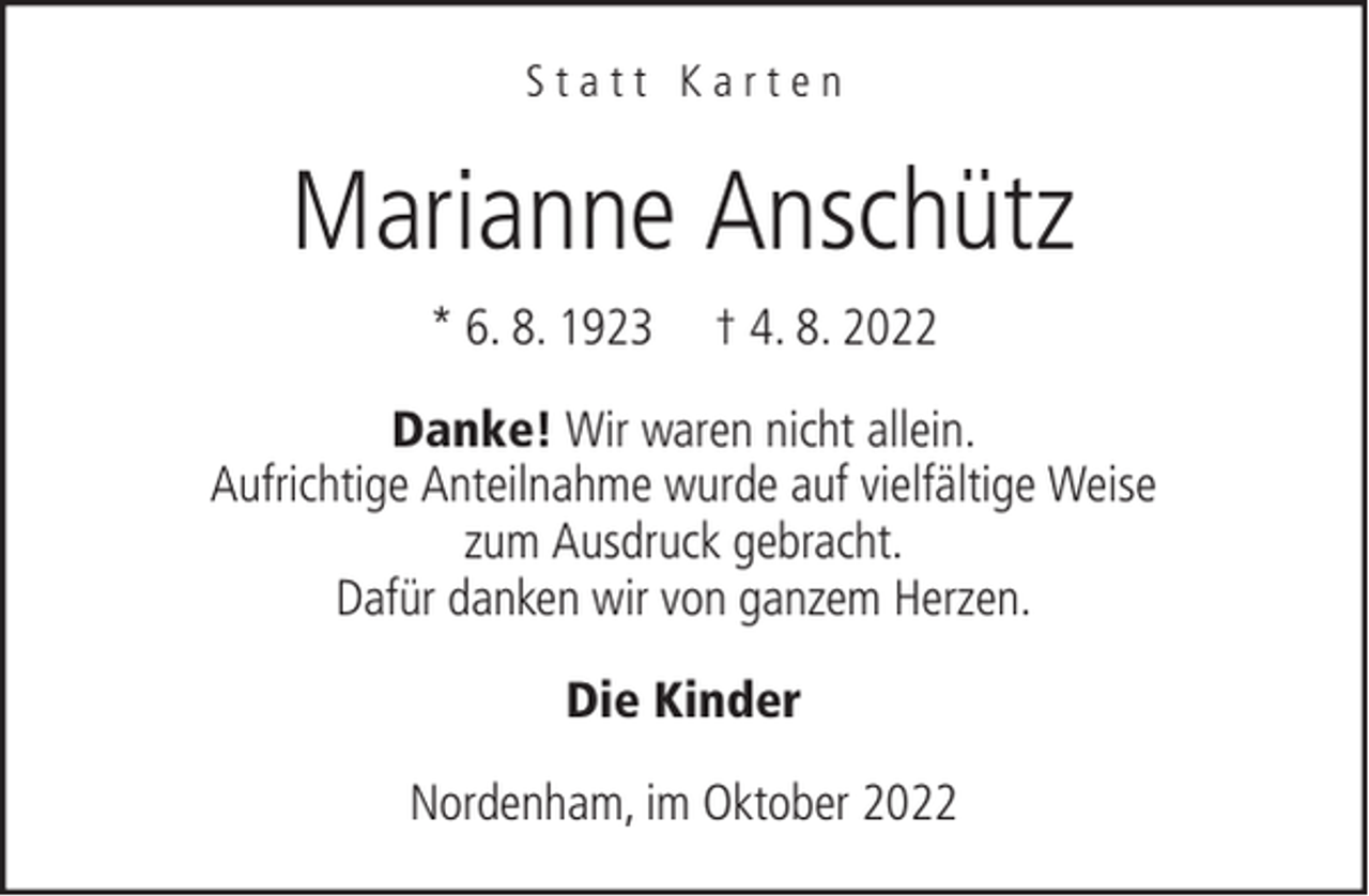 <p>Statt Karten</p><p>Marianne Anschütz<br />* 6. 8. 1923</p><p>† 4. 8. 2022</p><p>Danke! Wir waren nicht allein.<br />Aufrichtige Anteilnahme wurde auf vielfältige Weise<br />zum Ausdruck gebracht.<br />Dafür danken wir von ganzem Herzen.<br />Die Kinder<br />Nordenham, im Oktober 2022</p>