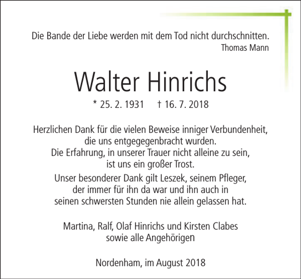 <p>Die Bande der Liebe werden mit dem Tod nicht durchschnitten.<br />Thomas Mann</p><p>Walter Hinrichs<br />* 25. 2. 1931</p><p>† 16. 7. 2018</p><p>Herzlichen Dank für die vielen Beweise inniger Verbundenheit,<br />die uns entgegegenbracht wurden.<br />Die Erfahrung, in unserer Trauer nicht alleine zu sein,<br />ist uns ein großer Trost.<br />Unser besonderer Dank gilt Leszek, seinem Pfleger,<br />der immer für ihn da war und ihn auch in<br />seinen schwersten Stunden nie allein gelassen hat.<br />Martina, Ralf, Olaf Hinrichs und Kirsten Clabes<br />sowie alle Angehörigen<br />Nordenham, im August 2018</p>