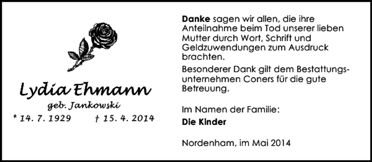 <p>Danke sagen wir allen, die ihre<br />Anteilnahme beim Tod unserer lieben<br />Mutter durch Wort, Schrift und<br />Geldzuwendungen zum Ausdruck<br />brachten.<br />Besonderer Dank gilt dem Bestattungsunternehmen Coners für die gute<br />Betreuung.<br />geb. Jankowski<br />* 14. 7. 1929<br />† 15. 4. 2014</p><p>Im Namen der Familie:<br />Die Kinder<br />Nordenham, im Mai 2014</p>
