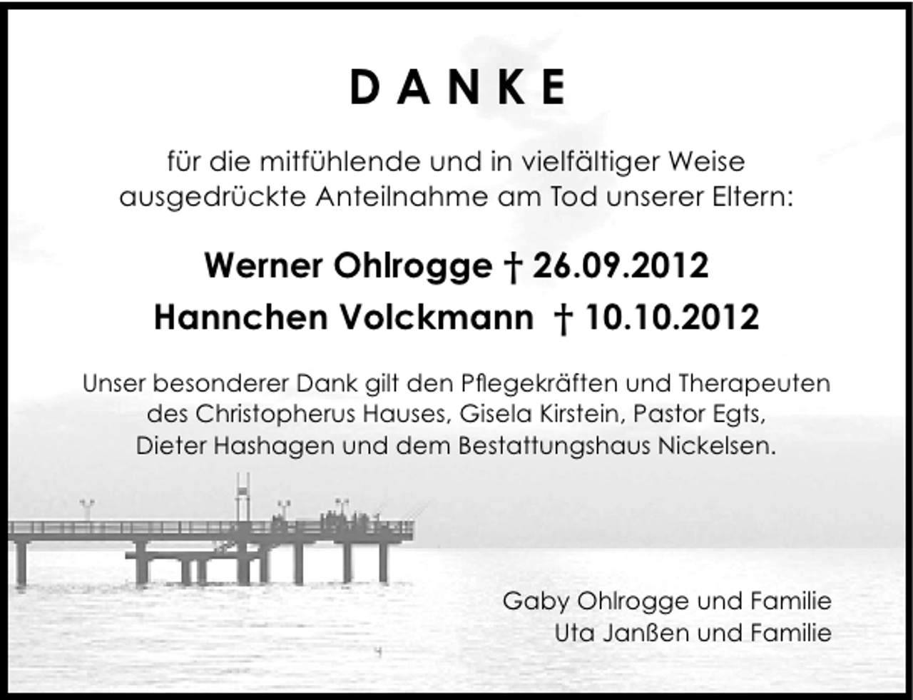 <p>DANKE<br />für die mitfühlende und in vielfältiger Weise<br />ausgedrückte Anteilnahme am Tod unserer Eltern:</p><p>Werner Ohlrogge † 26.09.2012<br />Hannchen Volckmann † 10.10.2012<br />Unser besonderer Dank gilt den Pflegekräften und Therapeuten<br />des Christopherus Hauses, Gisela Kirstein, Pastor Egts,<br />Dieter Hashagen und dem Bestattungshaus Nickelsen.</p><p>Gaby Ohlrogge und Familie<br />Uta Janßen und Familie</p>