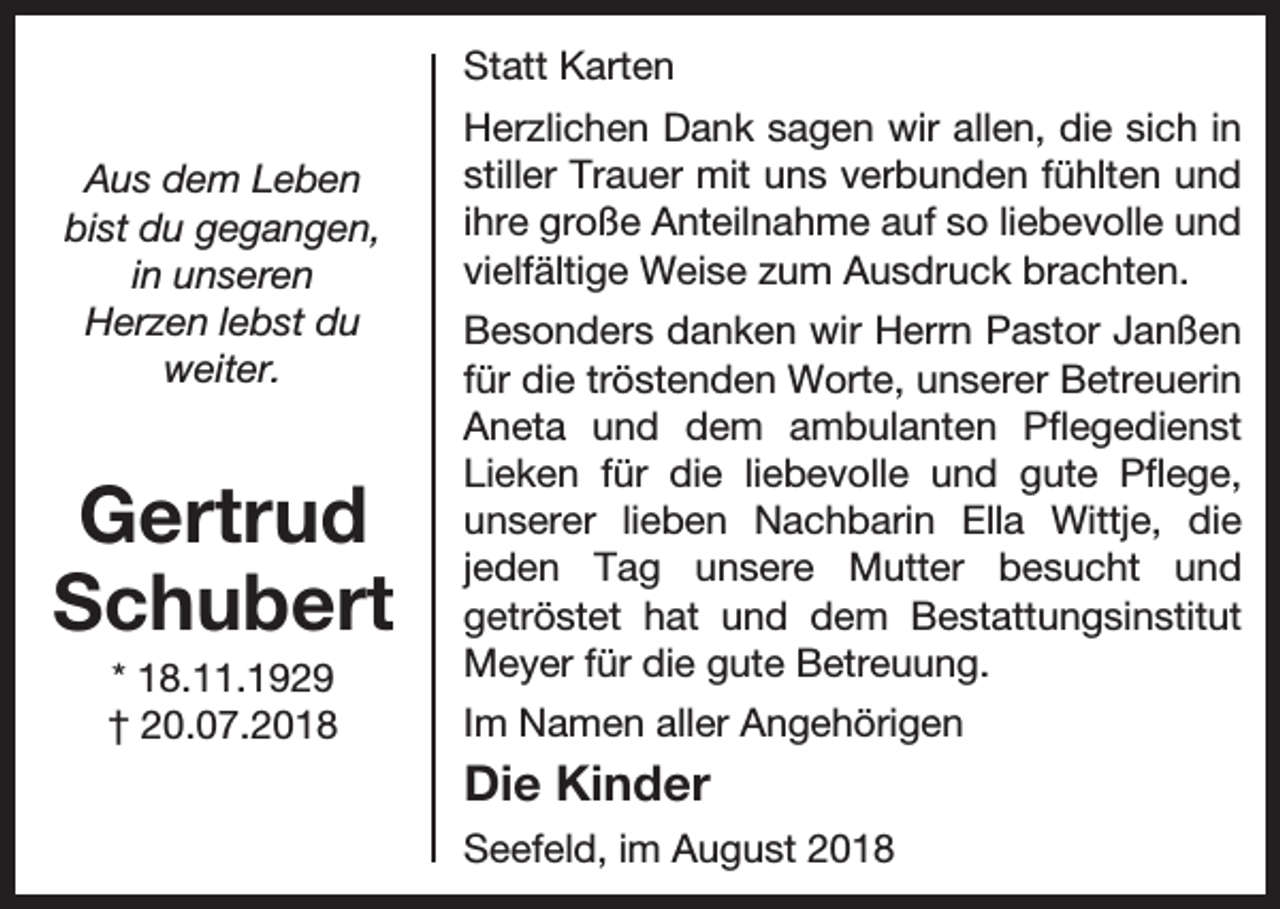 <p>Statt Karten<br />Aus dem Leben<br />bist du gegangen,<br />in unseren<br />Herzen lebst du<br />weiter.</p><p>Gertrud<br />Schubert<br />* 18.11.1929<br />† 20.07.2018</p><p>Herzlichen Dank sagen wir allen, die sich in<br />stiller Trauer mit uns verbunden fühlten und<br />ihre große Anteilnahme auf so liebevolle und<br />vielfältige Weise zum Ausdruck brachten.<br />Besonders danken wir Herrn Pastor Janßen<br />für die tröstenden Worte, unserer Betreuerin<br />Aneta und dem ambulanten Pflegedienst<br />Lieken für die liebevolle und gute Pflege,<br />unserer lieben Nachbarin Ella Wittje, die<br />jeden Tag unsere Mutter besucht und<br />getröstet hat und dem Bestattungsinstitut<br />Meyer für die gute Betreuung.<br />Im Namen aller Angehörigen</p><p>Die Kinder<br />Seefeld, im August 2018</p>