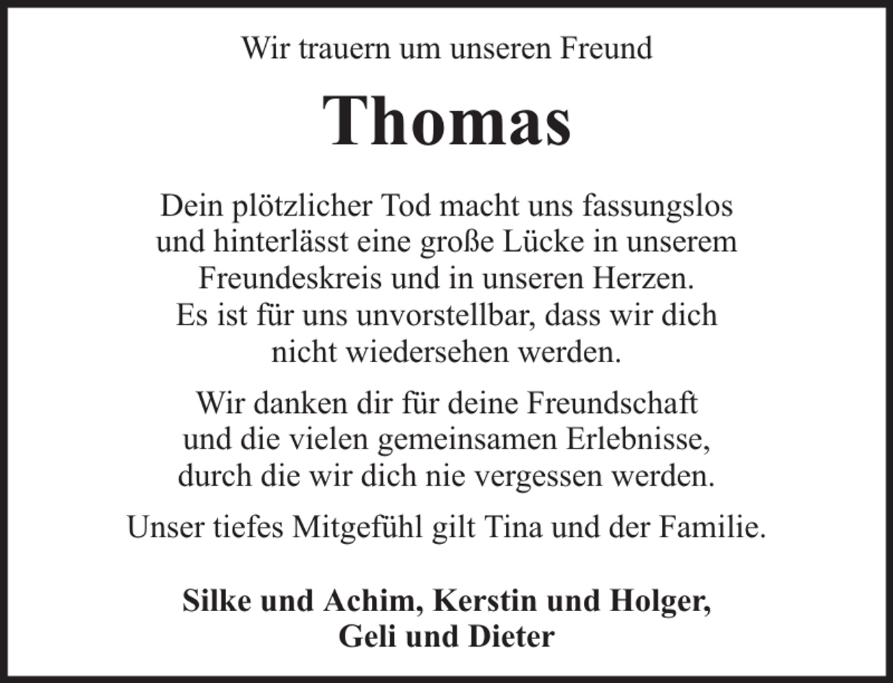<p>Wir trauern um unseren Freund</p><p>Thomas<br />Dein plötzlicher Tod macht uns fassungslos<br />und hinterlässt eine große Lücke in unserem<br />Freundeskreis und in unseren Herzen.<br />Es ist für uns unvorstellbar, dass wir dich<br />nicht wiedersehen werden.<br />Wir danken dir für deine Freundschaft<br />und die vielen gemeinsamen Erlebnisse,<br />durch die wir dich nie vergessen werden.<br />Unser tiefes Mitgefühl gilt Tina und der Familie.<br />Silke und Achim, Kerstin und Holger,<br />Geli und Dieter</p>