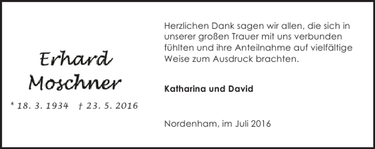 <p>Herzlichen Dank sagen wir allen, die sich in<br />unserer großen Trauer mit uns verbunden<br />fühlten und ihre Anteilnahme auf vielfältige<br />Weise zum Ausdruck brachten.<br />Katharina und David<br />* 18. 3. 1934</p><p>† 23. 5. 2016</p><p>Nordenham, im Juli 2016</p>
