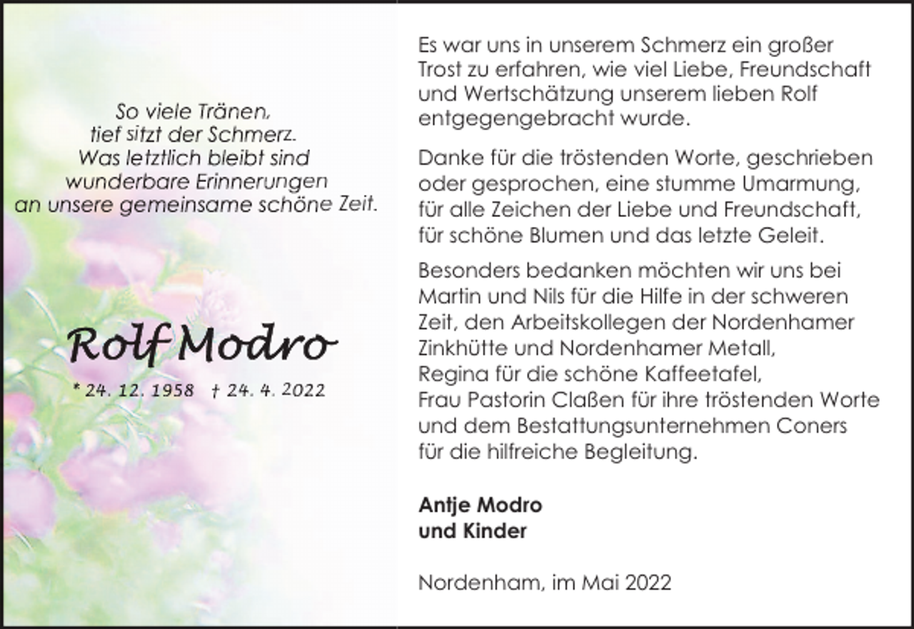 <p>si</p><p>,</p><p>z.<br />n en<br />e Zeit.</p><p>2</p><p>Es war uns in unserem Schmerz ein großer<br />Trost zu erfahren, wie viel Liebe, Freundschaft<br />und Wertschätzung unserem lieben Rolf<br />entgegengebracht wurde.<br />Danke für die tröstenden Worte, geschrieben<br />oder gesprochen, eine stumme Umarmung,<br />für alle Zeichen der Liebe und Freundschaft,<br />für schöne Blumen und das letzte Geleit.<br />Besonders bedanken möchten wir uns bei<br />Martin und Nils für die Hilfe in der schweren<br />Zeit, den Arbeitskollegen der Nordenhamer<br />Zinkhütte und Nordenhamer Metall,<br />Regina für die schöne Kaffeetafel,<br />Frau Pastorin Claßen für ihre tröstenden Worte<br />und dem Bestattungsunternehmen Coners<br />für die hilfreiche Begleitung.<br />Antje Modro<br />und Kinder<br />Nordenham, im Mai 2022</p>
