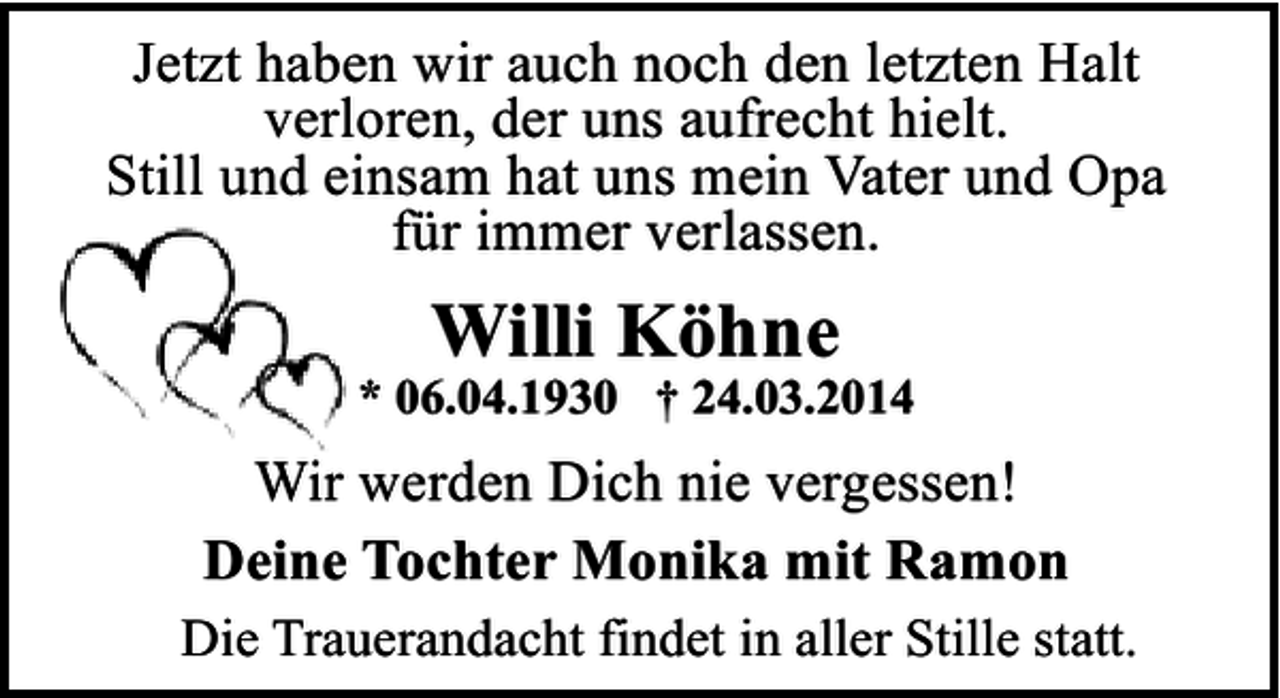 <p>Jetzt haben wir auch noch den letzten Halt<br />verloren, der uns aufrecht hielt.<br />Still und einsam hat uns mein Vater und Opa<br />für immer verlassen.</p><p>Willi Köhne</p><p>* 06.04.1930 † 24.03.2014</p><p>Wir werden Dich nie vergessen!<br />Deine Tochter Monika mit Ramon<br />Die Trauerandacht findet in aller Stille statt.</p>