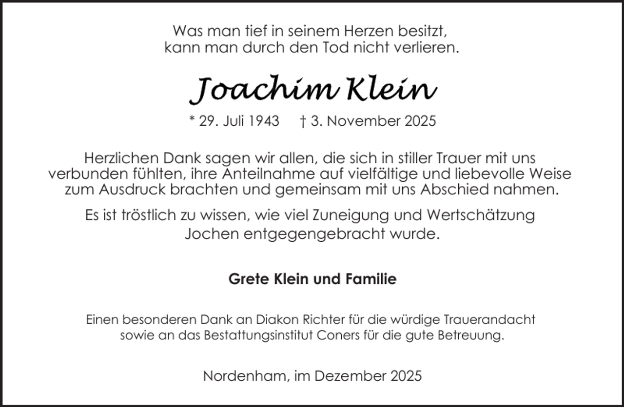 <p>bitte ersetzen Sie diesen Text durch Ihren eigenen</p>
<p>Was man tief in seinem Herzen besitzt,<br />kann man durch den Tod nicht verlieren.</p>
<p>* 29. Juli 1943</p>
<p>† 3. November 2025</p>
<p>Herzlichen Dank sagen wir allen, die sich in stiller Trauer mit uns<br />verbunden fühlten, ihre Anteilnahme auf vielfältige und liebevolle Weise<br />zum Ausdruck brachten und gemeinsam mit uns Abschied nahmen.<br />Es ist tröstlich zu wissen, wie viel Zuneigung und Wertschätzung<br />Jochen entgegengebracht wurde.<br />Grete Klein und Familie<br />Einen besonderen Dank an Diakon Richter für die würdige Trauerandacht<br />sowie an das Bestattungsinstitut Coners für die gute Betreuung.</p>
<p>Nordenham, im Dezember 2025</p>