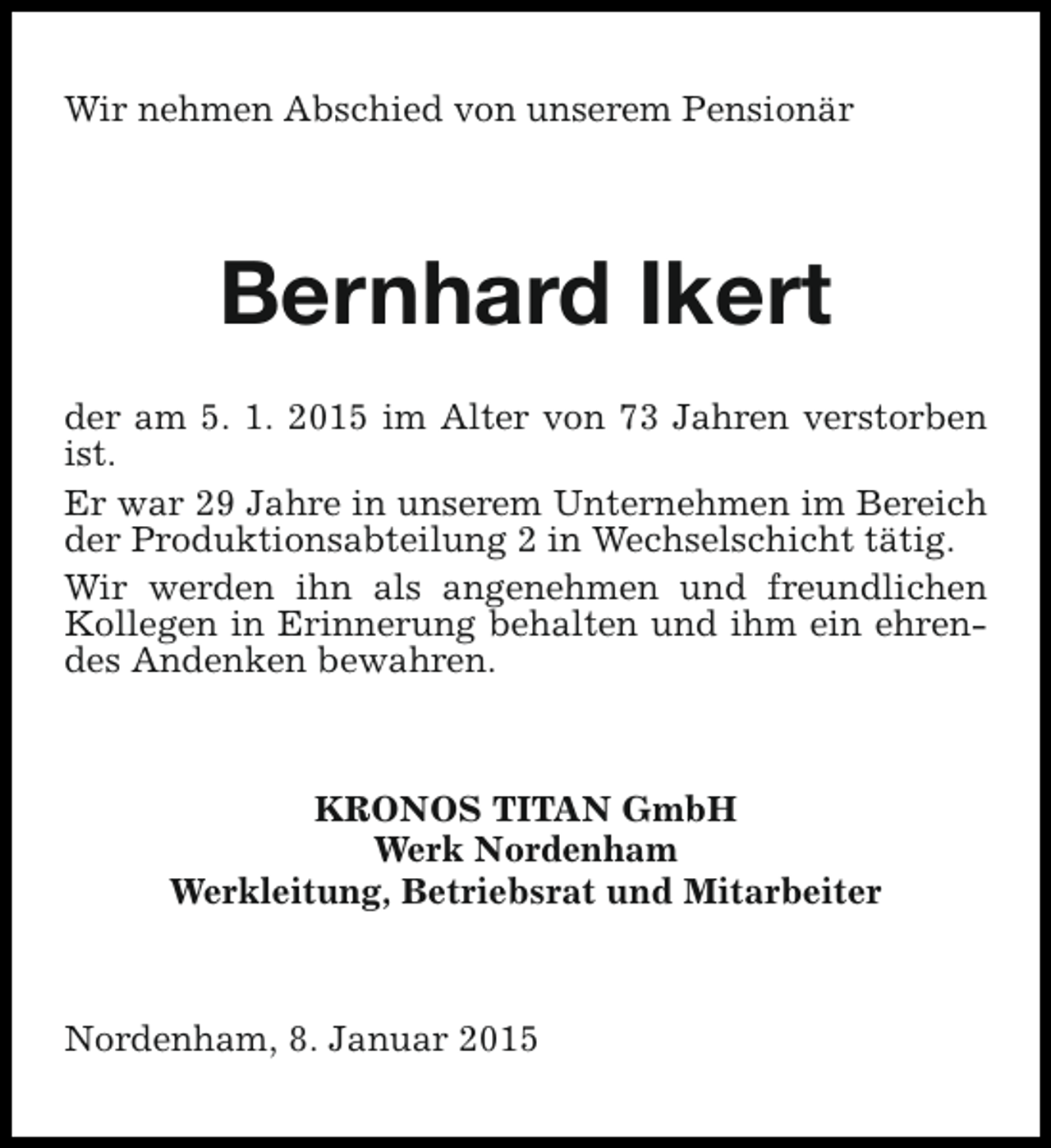 <p>Wir nehmen Abschied von unserem Pensionär</p><p>Bernhard Ikert<br />der am 5. 1. 2015 im Alter von 73 Jahren verstorben<br />ist.<br />Er war 29 Jahre in unserem Unternehmen im Bereich<br />der Produktionsabteilung 2 in Wechselschicht tätig.<br />Wir werden ihn als angenehmen und freundlichen<br />Kollegen in Erinnerung behalten und ihm ein ehrendes Andenken bewahren.</p><p>KRONOS TITAN GmbH<br />Werk Nordenham<br />Werkleitung, Betriebsrat und Mitarbeiter</p><p>Nordenham, 8. Januar 2015</p>