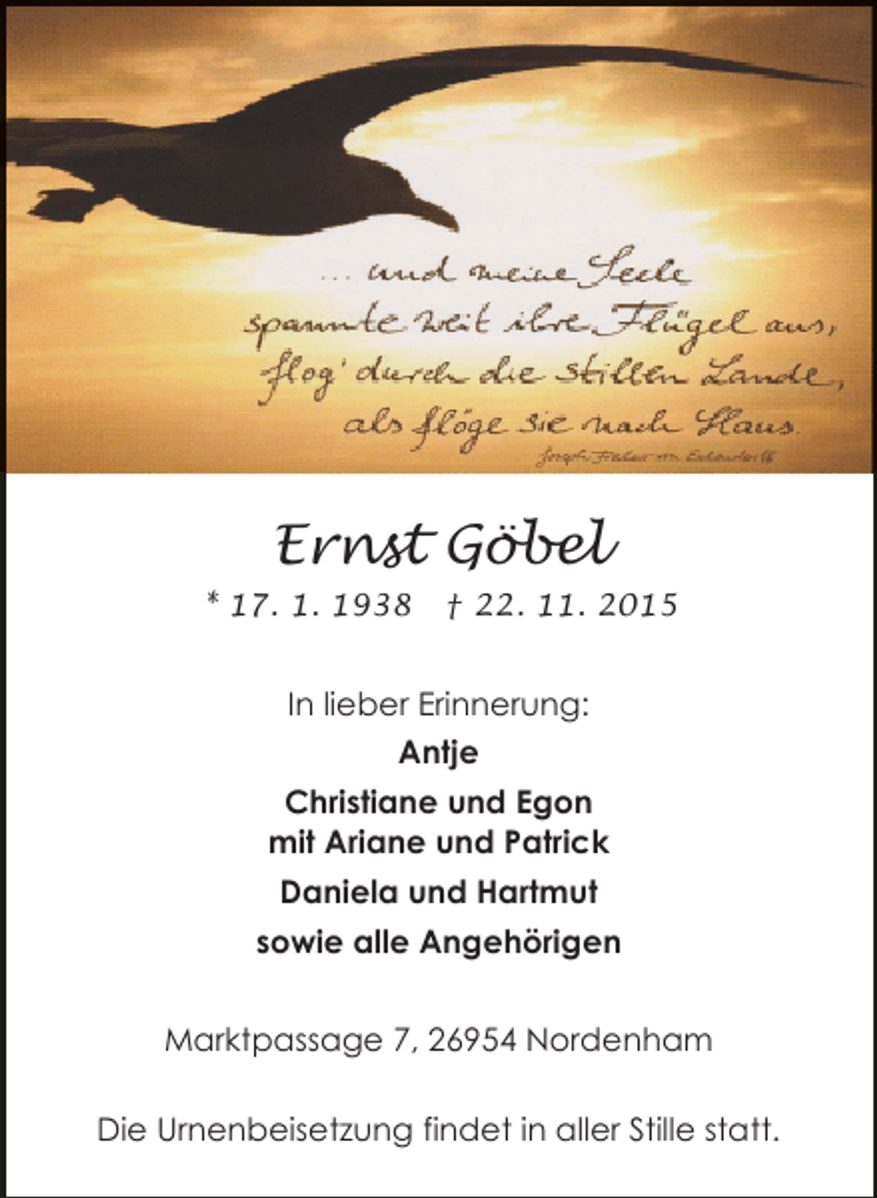 <p>Ernst Göbel<br />* 17. 1. 1938</p><p>† 22. 11. 2015</p><p>In lieber Erinnerung:<br />Antje<br />Christiane und Egon<br />mit Ariane und Patrick<br />Daniela und Hartmut<br />sowie alle Angehörigen<br />Marktpassage 7, 26954 Nordenham<br />Die Urnenbeisetzung findet in aller Stille statt.</p>