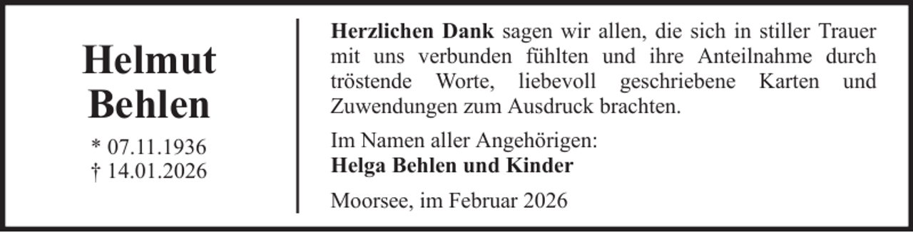 <p>Helmut<br />Behlen<br />* 07.11.1936<br />† 14.01.2026</p>
<p>Herzlichen Dank sagen wir allen, die sich in stiller Trauer<br />mit uns verbunden fühlten und ihre Anteilnahme durch<br />tröstende Worte, liebevoll geschriebene Karten und<br />Zuwendungen zum Ausdruck brachten.<br />Im Namen aller Angehörigen:<br />Helga Behlen und Kinder<br />Moorsee, im Februar 2026</p>