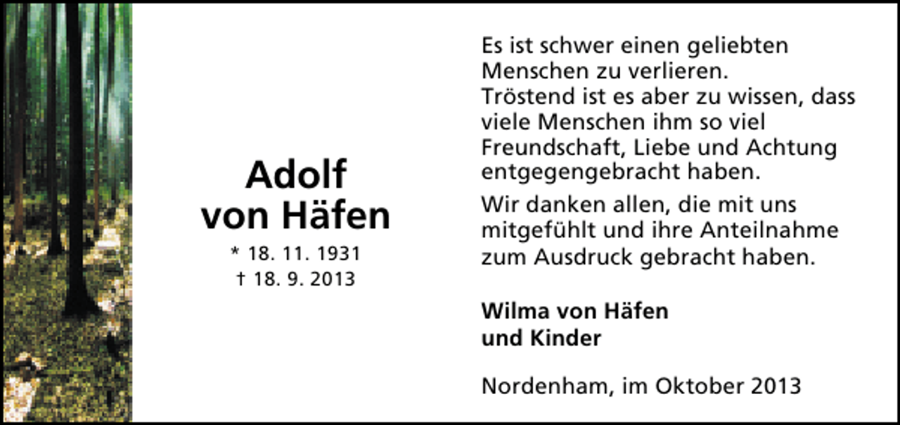 <p>Adolf<br />von Häfen<br />* 18. 11. 1931<br />† 18. 9. 2013</p><p>Es ist schwer einen geliebten<br />Menschen zu verlieren.<br />Tröstend ist es aber zu wissen, dass<br />viele Menschen ihm so viel<br />Freundschaft, Liebe und Achtung<br />entgegengebracht haben.<br />Wir danken allen, die mit uns<br />mitgefühlt und ihre Anteilnahme<br />zum Ausdruck gebracht haben.<br />Wilma von Häfen<br />und Kinder<br />Nordenham, im Oktober 2013</p>