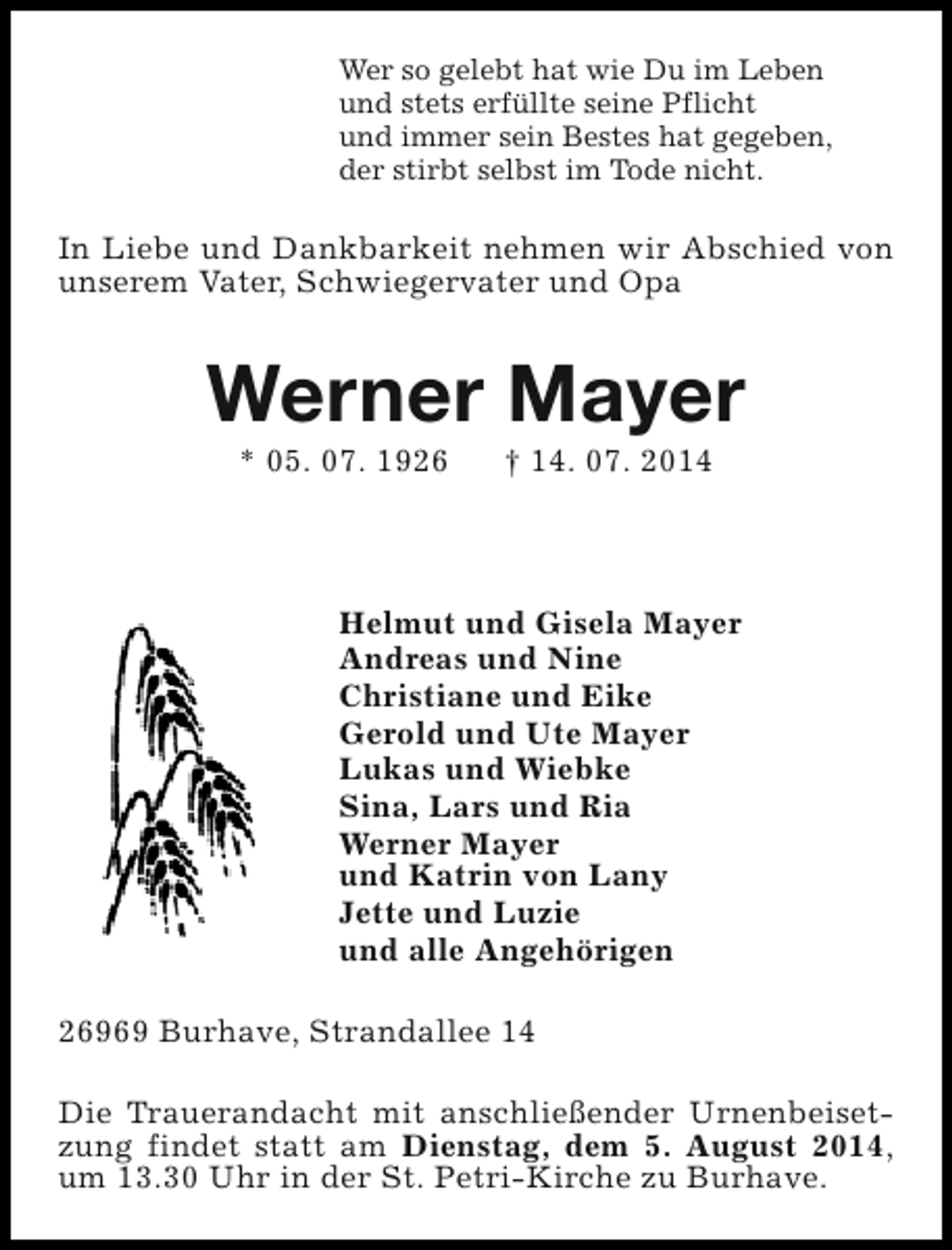 <p>Wer so gelebt hat wie Du im Leben<br />und stets erfüllte seine Pflicht<br />und immer sein Bestes hat gegeben,<br />der stirbt selbst im Tode nicht.</p><p>In Liebe und Dankbarkeit nehmen wir Abschied von<br />unserem Vater, Schwiegervater und Opa</p><p>Werner Mayer<br />* 05. 07. 1926</p><p>† 14. 07. 2014</p><p>Helmut und Gisela Mayer<br />Andreas und Nine<br />Christiane und Eike<br />Gerold und Ute Mayer<br />Lukas und Wiebke<br />Sina, Lars und Ria<br />Werner Mayer<br />und Katrin von Lany<br />Jette und Luzie<br />und alle Angehörigen<br />26969 Burhave, Strandallee 14<br />Die Trauerandacht mit anschließender Urnenbeisetzung findet statt am Dienstag, dem 5. August 2014,<br />um 13.30 Uhr in der St. Petri-Kirche zu Burhave.</p>