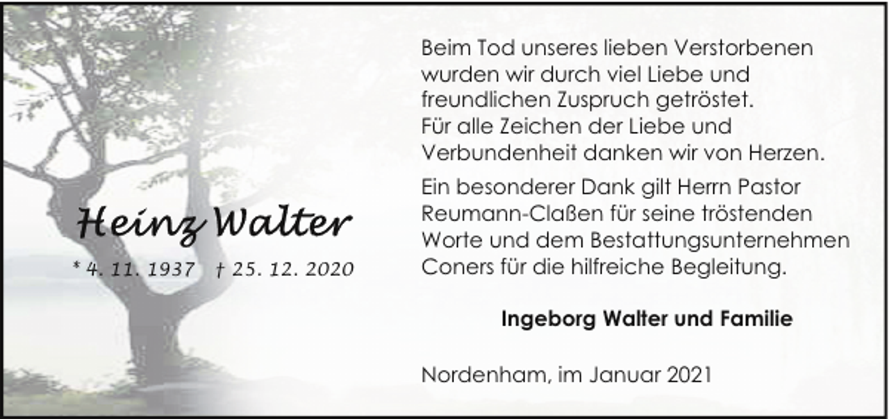 <p>Beim Tod unseres lieben Verstorbenen<br />wurden wir durch viel Liebe und<br />freundlichen Zuspruch getröstet.<br />Für alle Zeichen der Liebe und<br />Verbundenheit danken wir von Herzen.</p><p>* 4. 11. 1937</p><p>† 25. 12. 2020</p><p>Ein besonderer Dank gilt Herrn Pastor<br />Reumann-Claßen für seine tröstenden<br />Worte und dem Bestattungsunternehmen<br />Coners für die hilfreiche Begleitung.<br />Ingeborg Walter und Familie<br />Nordenham, im Januar 2021</p>