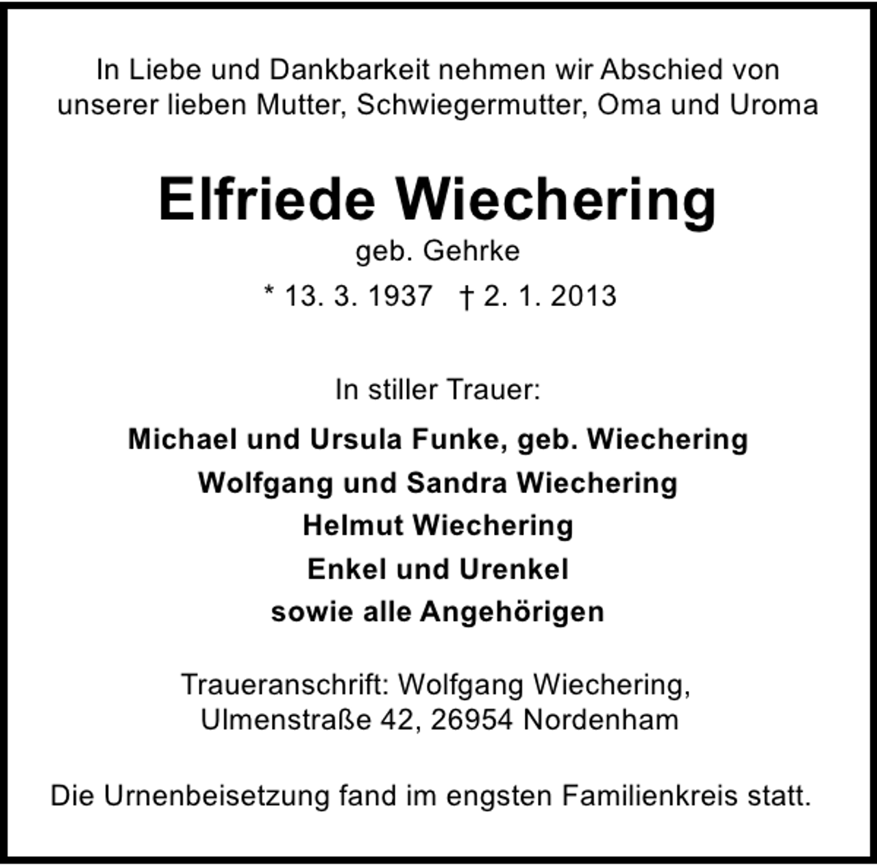 <p>In Liebe und Dankbarkeit nehmen wir Abschied von<br />unserer lieben Mutter, Schwiegermutter, Oma und Uroma</p><p>Elfriede Wiechering<br />geb. Gehrke</p><p>* 13. 3. 1937 † 2. 1. 2013<br />In stiller Trauer:<br />Michael und Ursula Funke, geb. Wiechering<br />Wolfgang und Sandra Wiechering<br />Helmut Wiechering<br />Enkel und Urenkel<br />sowie alle Angehörigen<br />Traueranschrift: Wolfgang Wiechering,<br />Ulmenstraße 42, 26954 Nordenham<br />Die Urnenbeisetzung fand im engsten Familienkreis statt.</p>