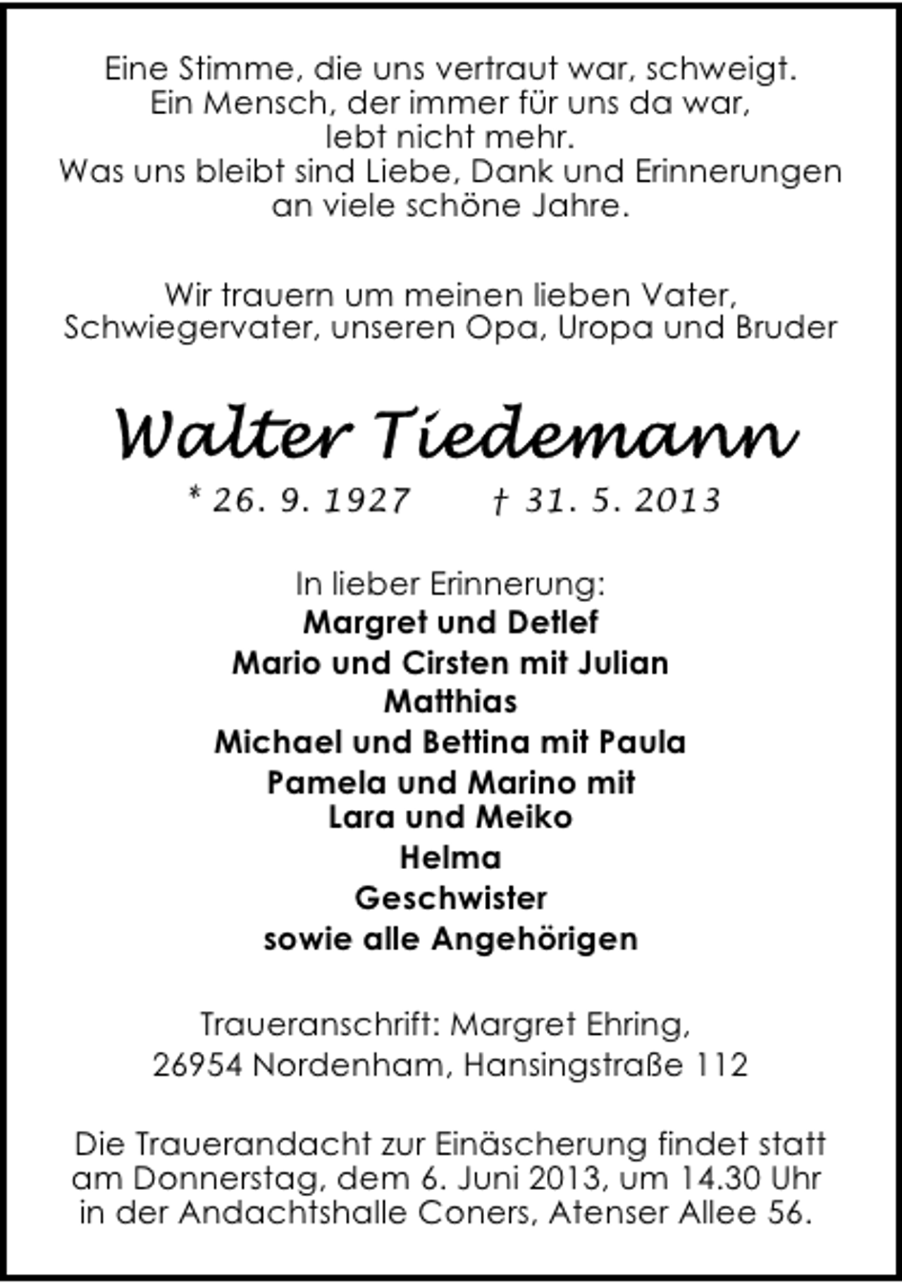<p>Eine Stimme, die uns vertraut war, schweigt.<br />Ein Mensch, der immer für uns da war,<br />lebt nicht mehr.<br />Was uns bleibt sind Liebe, Dank und Erinnerungen<br />an viele schöne Jahre.<br />Wir trauern um meinen lieben Vater,<br />Schwiegervater, unseren Opa, Uropa und Bruder</p>
<p>* 26. 9. 1927</p>
<p>† 31. 5. 2013</p>
<p>In lieber Erinnerung:<br />Margret und Detlef<br />Mario und Cirsten mit Julian<br />Matthias<br />Michael und Bettina mit Paula<br />Pamela und Marino mit<br />Lara und Meiko<br />Helma<br />Geschwister<br />sowie alle Angehörigen<br />Traueranschrift: Margret Ehring,<br />26954 Nordenham, Hansingstraße 112<br />Die Trauerandacht zur Einäscherung findet statt<br />am Donnerstag, dem 6. Juni 2013, um 14.30 Uhr<br />in der Andachtshalle Coners, Atenser Allee 56.</p>