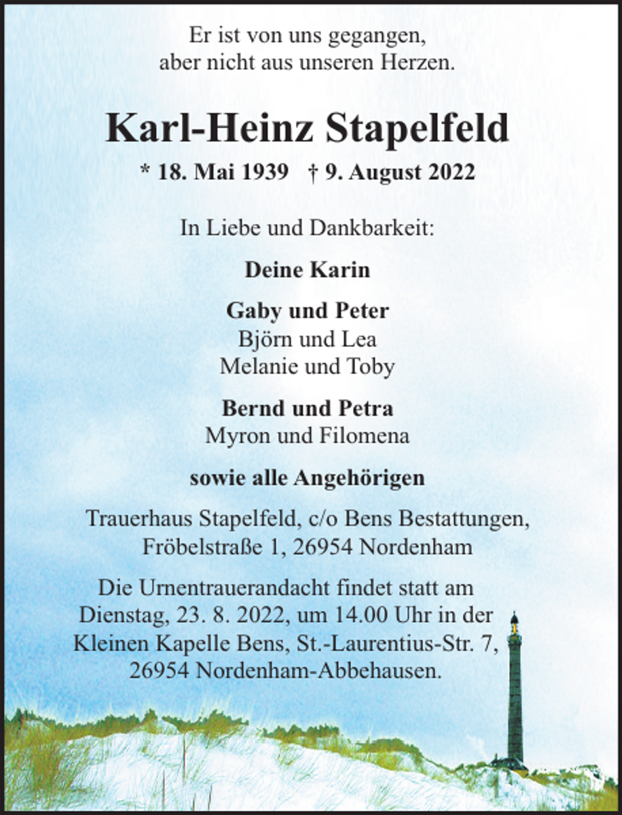 <p>Er ist von uns gegangen,<br />aber nicht aus unseren Herzen.</p><p>Karl-Heinz Stapelfeld<br />* 18. Mai 1939 † 9. August 2022<br />In Liebe und Dankbarkeit:<br />Deine Karin<br />Gaby und Peter<br />Björn und Lea<br />Melanie und Toby<br />Bernd und Petra<br />Myron und Filomena<br />sowie alle Angehörigen<br />Trauerhaus Stapelfeld, c/o Bens Bestattungen,<br />Fröbelstraße 1, 26954 Nordenham<br />Die Urnentrauerandacht findet statt am<br />Dienstag, 23. 8. 2022, um 14.00 Uhr in der<br />Kleinen Kapelle Bens, St.-Laurentius-Str. 7,<br />26954 Nordenham-Abbehausen.</p>