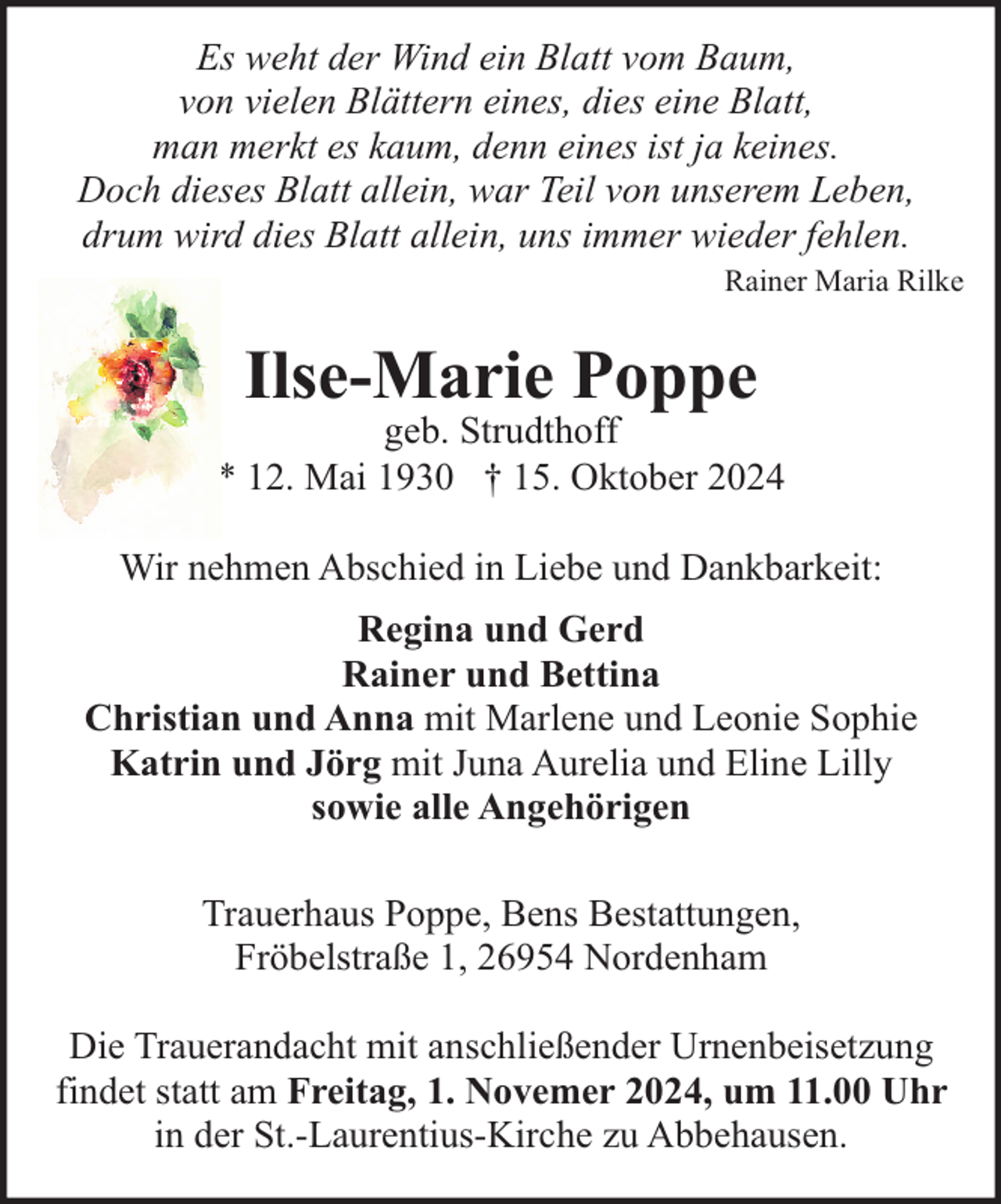 <p>Es weht der Wind ein Blatt vom Baum,<br />von vielen Blättern eines, dies eine Blatt,<br />man merkt es kaum, denn eines ist ja keines.<br />Doch dieses Blatt allein, war Teil von unserem Leben,<br />drum wird dies Blatt allein, uns immer wieder fehlen.<br />Rainer Maria Rilke</p><p>Ilse-Marie Poppe</p><p>geb. Strudthoff<br />* 12. Mai 1930 † 15. Oktober 2024<br />Wir nehmen Abschied in Liebe und Dankbarkeit:<br />Regina und Gerd<br />Rainer und Bettina<br />Christian und Anna mit Marlene und Leonie Sophie<br />Katrin und Jörg mit Juna Aurelia und Eline Lilly<br />sowie alle Angehörigen<br />Trauerhaus Poppe, Bens Bestattungen,<br />Fröbelstraße 1, 26954 Nordenham<br />Die Trauerandacht mit anschließender Urnenbeisetzung<br />findet statt am Freitag, 1. Novemer 2024, um 11.00 Uhr<br />in der St.-Laurentius-Kirche zu Abbehausen.</p>