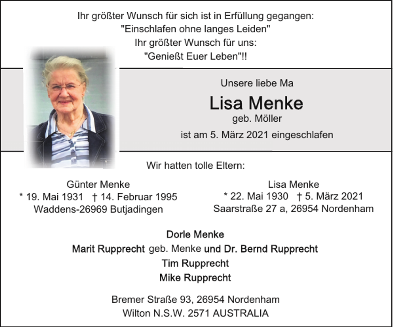 <p>Ihr größter Wunsch für sich ist in Erfüllung gegangen:<br />"Einschlafen ohne langes Leiden"<br />Ihr größter Wunsch für uns:<br />"Genießt Euer Leben"!!<br />Unsere liebe Ma<br />geb. Möller<br />ist am 5. März 2021 eingeschlafen<br />Wir hatten tolle Eltern:<br />Günter Menke<br />* 19. Mai 1931 † 14. Februar 1995<br />Waddens-26969 Butjadingen</p><p>Lisa Menke<br />* 22. Mai 1930 † 5. März 2021<br />Saarstraße 27 a, 26954 Nordenham</p><p>geb. Menke</p><p>Bremer Straße 93, 26954 Nordenham<br />Wilton N.S.W. 2571 AUSTRALIA</p>