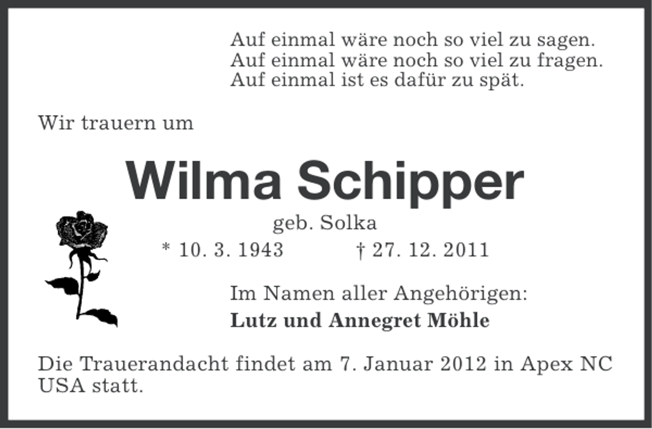 <p>Auf einmal wäre noch so viel zu sagen.<br />Auf einmal wäre noch so viel zu fragen.<br />Auf einmal ist es dafür zu spät.</p><p>Wir trauern um</p><p>Wilma Schipper<br />geb. Solka<br />* 10. 3. 1943<br />† 27. 12. 2011<br />Im Namen aller Angehörigen:<br />Lutz und Annegret Möhle<br />Die Trauerandacht findet am 7. Januar 2012 in Apex NC<br />USA statt.</p>